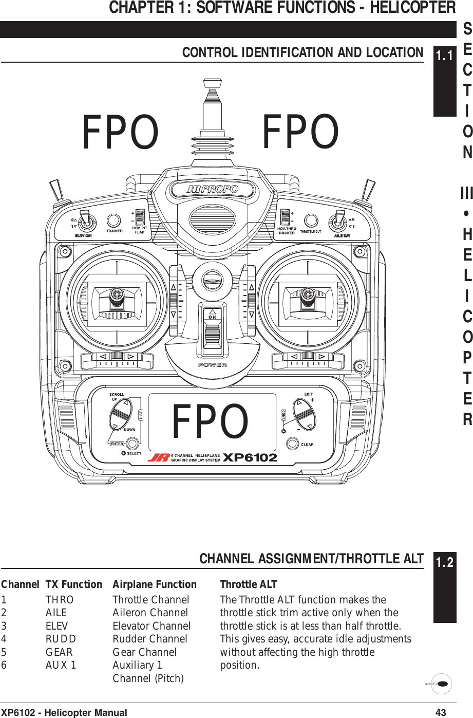 CHAPTER 1: SOFTWARE FUNCTIONS - HELICOPTERCONTROL IDENTIFICATION AND LOCATION 1.143XP6102 - Helicopter ManualFPO FPOFPOCHANNEL ASSIGNMENT/THROTTLE ALT 1.2Channel TX Function Airplane Function1THRO Throttle Channel2AILE Aileron Channel3ELEV Elevator Channel4RUDD Rudder Channel5GEAR Gear Channel6AUX 1 Auxiliary 1Channel (Pitch)Throttle ALTThe Throttle ALT function makes thethrottle stick trim active only when thethrottle stick is at less than half throttle.This gives easy, accurate idle adjustmentswithout affecting the high throttleposition.SECTIONIII•HELICOPTER