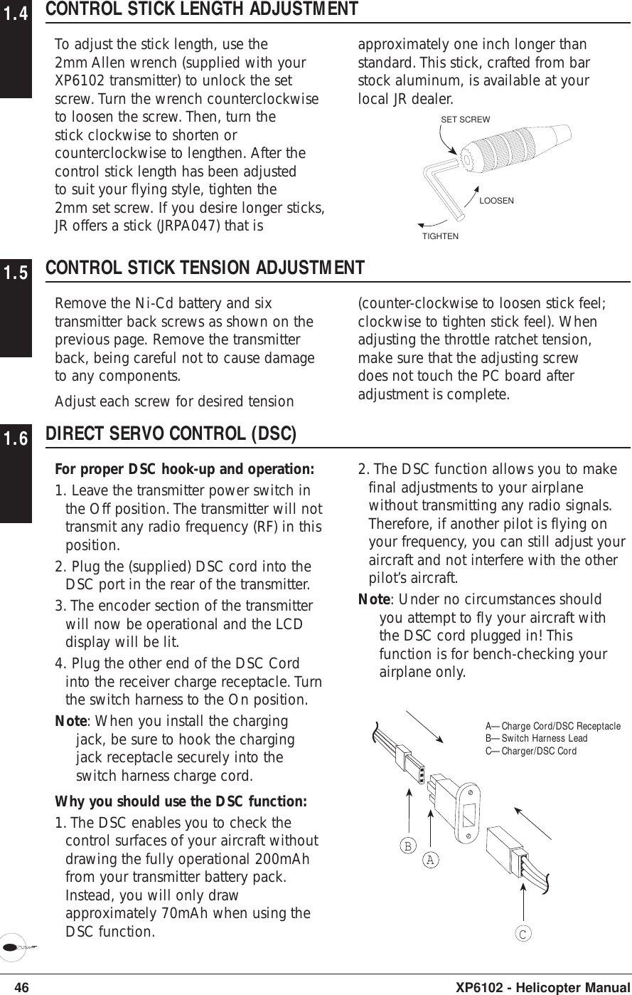 46 XP6102 - Helicopter Manual1.4 CONTROL STICK LENGTH ADJUSTMENTTo adjust the stick length, use the2mm Allen wrench (supplied with yourXP6102 transmitter) to unlock the setscrew. Turn the wrench counterclockwiseto loosen the screw. Then, turn thestick clockwise to shorten orcounterclockwise to lengthen. After thecontrol stick length has been adjustedto suit your flying style, tighten the2mm set screw. If you desire longer sticks,JR offers a stick (JRPA047) that is1.5 CONTROL STICK TENSION ADJUSTMENTRemove the Ni-Cd battery and sixtransmitter back screws as shown on theprevious page. Remove the transmitterback, being careful not to cause damageto any components.Adjust each screw for desired tension(counter-clockwise to loosen stick feel;clockwise to tighten stick feel). Whenadjusting the throttle ratchet tension,make sure that the adjusting screwdoes not touch the PC board afteradjustment is complete.LOOSENTIGHTENSET SCREW1.6 DIRECT SERVO CONTROL (DSC)For proper DSC hook-up and operation:1. Leave the transmitter power switch inthe Off position. The transmitter will nottransmit any radio frequency (RF) in thisposition.2. Plug the (supplied) DSC cord into theDSC port in the rear of the transmitter.3. The encoder section of the transmitterwill now be operational and the LCDdisplay will be lit.4. Plug the other end of the DSC Cordinto the receiver charge receptacle. Turnthe switch harness to the On position.Note: When you install the chargingjack, be sure to hook the chargingjack receptacle securely into theswitch harness charge cord.Why you should use the DSC function:1. The DSC enables you to check thecontrol surfaces of your aircraft withoutdrawing the fully operational 200mAhfrom your transmitter battery pack.Instead, you will only drawapproximately 70mAh when using theDSC function.2. The DSC function allows you to makefinal adjustments to your airplanewithout transmitting any radio signals.Therefore, if another pilot is flying onyour frequency, you can still adjust youraircraft and not interfere with the otherpilot’s aircraft.Note: Under no circumstances shouldyou attempt to fly your aircraft withthe DSC cord plugged in! Thisfunction is for bench-checking yourairplane only.approximately one inch longer thanstandard. This stick, crafted from barstock aluminum, is available at yourlocal JR dealer.ABCA—Charge Cord/DSC ReceptacleB—Switch Harness LeadC—Charger/DSC Cord