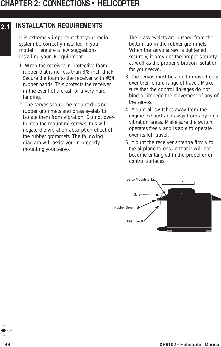 48 XP6102 - Helicopter Manual2.1 INSTALLATION REQUIREMENTSIt is extremely important that your radiosystem be correctly installed in yourmodel. Here are a few suggestionsinstalling your JR equipment:1. Wrap the receiver in protective foamrubber that is no less than 3/8 inch thick.Secure the foam to the receiver with #64rubber bands. This protects the receiverin the event of a crash or a very hardlanding.2. The servos should be mounted usingrubber grommets and brass eyelets toisolate them from vibration. Do not over-tighten the mounting screws; this willnegate the vibration absorption effect ofthe rubber grommets. The followingdiagram will assist you in properlymounting your servo.The brass eyelets are pushed from thebottom up in the rubber grommets.When the servo screw is tightenedsecurely, it provides the proper securityas well as the proper vibration isolationfor your servo.3. The servos must be able to move freelyover their entire range of travel. Makesure that the control linkages do notbind or impede the movement of any ofthe servos.4. Mount all switches away from theengine exhaust and away from any highvibration areas. Make sure the switchoperates freely and is able to operateover its full travel.5. Mount the receiver antenna firmly tothe airplane to ensure that it will notbecome entangled in the propeller orcontrol surfaces.CHAPTER 2: CONNECTIONS • HELICOPTERServo Mounting TabScrewRubber GrommetBrass Eyelet