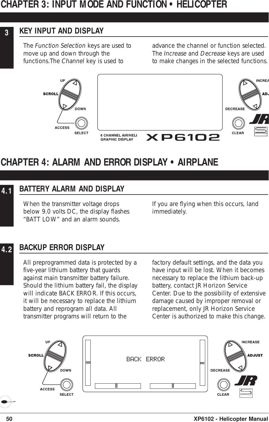 50 XP6102 - Helicopter Manual3KEY INPUT AND DISPLAYThe Function Selection keys are used tomove up and down through thefunctions.The Channel key is used toadvance the channel or function selected.The Increase and Decrease keys are usedto make changes in the selected functions.CHAPTER 3: INPUT MODE AND FUNCTION • HELICOPTER4.1 BATTERY ALARM AND DISPLAYWhen the transmitter voltage dropsbelow 9.0 volts DC, the display flashes“BATT LOW” and an alarm sounds.If you are flying when this occurs, landimmediately.CHAPTER 4: ALARM AND ERROR DISPLAY • AIRPLANE4.2 BACKUP ERROR DISPLAYAll preprogrammed data is protected by afive-year lithium battery that guardsagainst main transmitter battery failure.Should the lithium battery fail, the displaywill indicate BACK ERROR. If this occurs,it will be necessary to replace the lithiumbattery and reprogram all data. Alltransmitter programs will return to thefactory default settings, and the data youhave input will be lost. When it becomesnecessary to replace the lithium back-upbattery, contact JR Horizon ServiceCenter. Due to the possibility of extensivedamage caused by improper removal orreplacement, only JR Horizon ServiceCenter is authorized to make this change.BACK ERROR