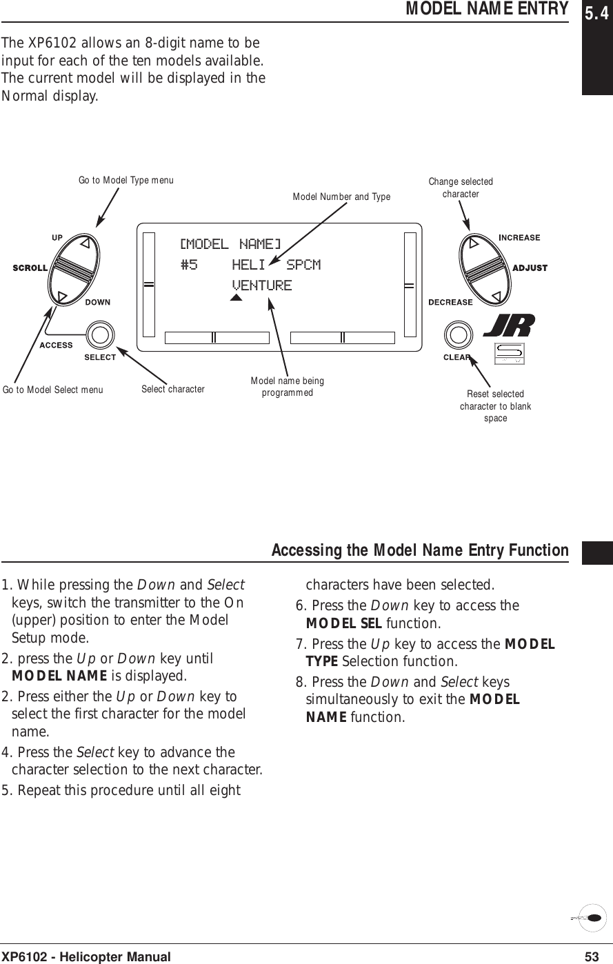 53XP6102 - Helicopter ManualMODEL NAME ENTRY 5.4The XP6102 allows an 8-digit name to beinput for each of the ten models available.The current model will be displayed in theNormal display.Accessing the Model Name Entry Function1. While pressing the Down and Selectkeys, switch the transmitter to the On(upper) position to enter the ModelSetup mode.2. press the Up or Down key untilMODEL NAME is displayed.2. Press either the Up or Down key toselect the first character for the modelname.4. Press the Select key to advance thecharacter selection to the next character.5. Repeat this procedure until all eightcharacters have been selected.6. Press the Down key to access theMODEL SEL function.7. Press the Up key to access the MODELTYPE Selection function.8. Press the Down and Select keyssimultaneously to exit the MODELNAME function.[MODEL NAME]#5 HELI  SPCMVENTUREModel name beingprogrammedModel Number and TypeSelect character Reset selectedcharacter to blankspaceGo to Model Type menuGo to Model Select menuChange selectedcharacter