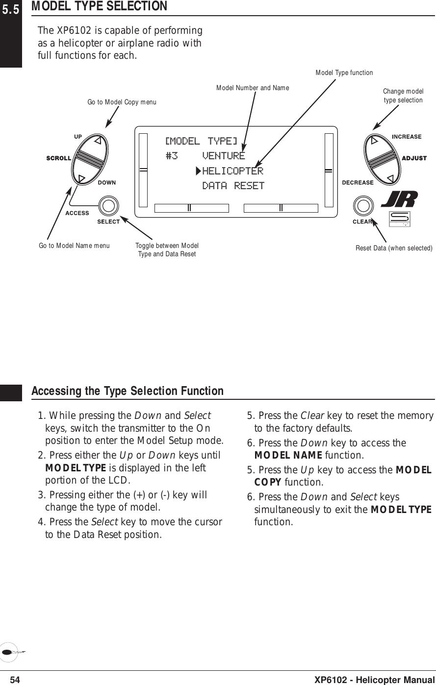 54 XP6102 - Helicopter Manual5.5 MODEL TYPE SELECTIONThe XP6102 is capable of performingas a helicopter or airplane radio withfull functions for each.Accessing the Type Selection Function1. While pressing the Down and Selectkeys, switch the transmitter to the Onposition to enter the Model Setup mode. 2. Press either the Up or Down keys untilMODEL TYPE is displayed in the leftportion of the LCD.3. Pressing either the (+) or (-) key willchange the type of model.4. Press the Select key to move the cursorto the Data Reset position.5. Press the Clear key to reset the memoryto the factory defaults.6. Press the Down key to access theMODEL NAME function.5. Press the Up key to access the MODELCOPY function.6. Press the Down and Select keyssimultaneously to exit the MODEL TYPEfunction.[MODEL TYPE]#3 VENTUREHELICOPTERDATA RESETModel Type functionModel Number and NameToggle between ModelType and Data Reset Reset Data (when selected)Go to Model Copy menuGo to Model Name menuChange modeltype selection