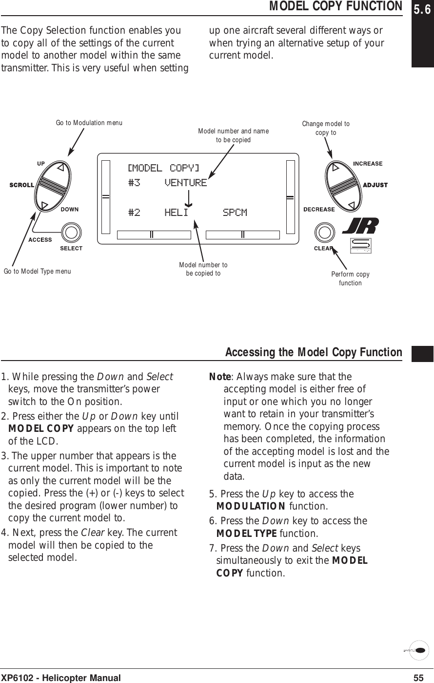 55XP6102 - Helicopter ManualMODEL COPY FUNCTION 5.6The Copy Selection function enables youto copy all of the settings of the currentmodel to another model within the sametransmitter. This is very useful when settingup one aircraft several different ways orwhen trying an alternative setup of yourcurrent model.Accessing the Model Copy Function1. While pressing the Down and Selectkeys, move the transmitter’s powerswitch to the On position. 2. Press either the Up or Down key untilMODEL COPY appears on the top leftof the LCD.3. The upper number that appears is thecurrent model. This is important to noteas only the current model will be thecopied. Press the (+) or (-) keys to selectthe desired program (lower number) tocopy the current model to.4. Next, press the Clear key. The currentmodel will then be copied to theselected model.Note: Always make sure that theaccepting model is either free ofinput or one which you no longerwant to retain in your transmitter’smemory. Once the copying processhas been completed, the informationof the accepting model is lost and thecurrent model is input as the newdata.5. Press the Up key to access theMODULATION function.6. Press the Down key to access theMODEL TYPE function.7. Press the Down and Select keyssimultaneously to exit the MODELCOPY function.[MODEL COPY]#3 VENTURE#2 HELI    SPCMModel number tobe copied toModel number and nameto be copiedPerform copyfunctionGo to Modulation menuGo to Model Type menuChange model tocopy to