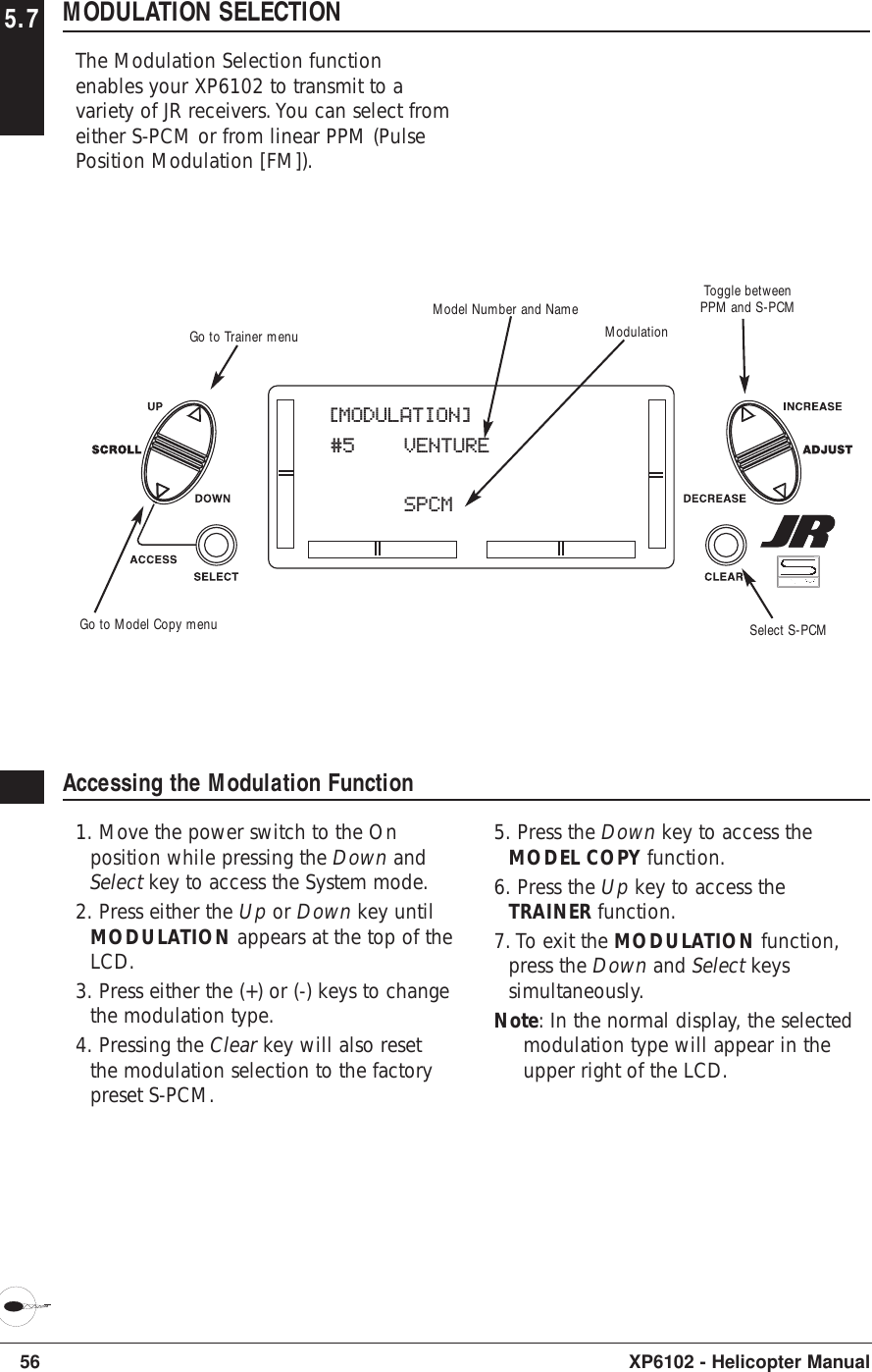 56 XP6102 - Helicopter Manual5.7 MODULATION SELECTIONThe Modulation Selection functionenables your XP6102 to transmit to avariety of JR receivers. You can select fromeither S-PCM or from linear PPM (PulsePosition Modulation [FM]).Accessing the Modulation Function1. Move the power switch to the Onposition while pressing the Down andSelect key to access the System mode.2. Press either the Up or Down key untilMODULATION appears at the top of theLCD.3. Press either the (+) or (-) keys to changethe modulation type.4. Pressing the Clear key will also resetthe modulation selection to the factorypreset S-PCM.5. Press the Down key to access theMODEL COPY function.6. Press the Up key to access theTRAINER function.7. To exit the MODULATION function,press the Down and Select keyssimultaneously.Note: In the normal display, the selectedmodulation type will appear in theupper right of the LCD.[MODULATION]#5 VENTURESPCMModulationModel Number and NameSelect S-PCMGo to Trainer menuGo to Model Copy menuToggle betweenPPM and S-PCM