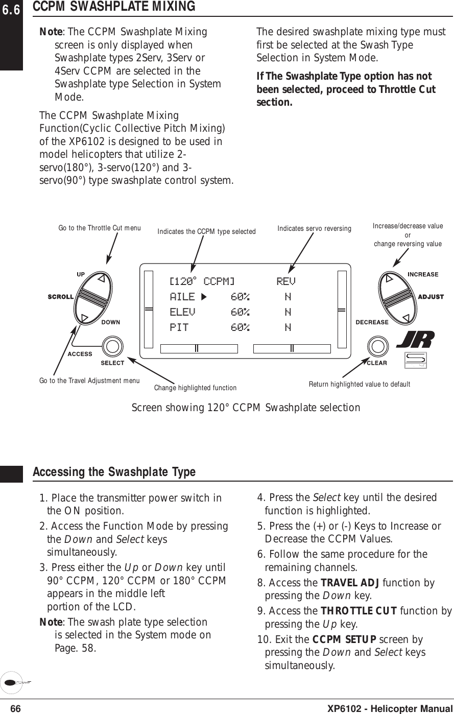 6.6 CCPM SWASHPLATE MIXINGNote: The CCPM Swashplate Mixingscreen is only displayed whenSwashplate types 2Serv, 3Serv or4Serv CCPM are selected in theSwashplate type Selection in SystemMode.The CCPM Swashplate MixingFunction(Cyclic Collective Pitch Mixing)of the XP6102 is designed to be used inmodel helicopters that utilize 2-servo(180°), 3-servo(120°) and 3-servo(90°) type swashplate control system.The desired swashplate mixing type mustfirst be selected at the Swash TypeSelection in System Mode.If The Swashplate Type option has notbeen selected, proceed to Throttle Cutsection.66 XP6102 - Helicopter ManualAccessing the Swashplate Type1. Place the transmitter power switch inthe ON position.2. Access the Function Mode by pressingthe Down and Select keyssimultaneously.3. Press either the Up or Down key until90° CCPM, 120° CCPM or 180° CCPMappears in the middle leftportion of the LCD.Note: The swash plate type selectionis selected in the System mode onPage. 58.4. Press the Select key until the desiredfunction is highlighted.5. Press the (+) or (-) Keys to Increase orDecrease the CCPM Values.6. Follow the same procedure for theremaining channels.8. Access the TRAVEL ADJ function bypressing the Down key.9. Access the THROTTLE CUT function bypressing the Up key.10. Exit the CCPM SETUP screen bypressing the Down and Select keyssimultaneously.[120o CCPM]     REVAILE    60% NELEV    60% NPIT    60% NGo to the Throttle Cut menuGo to the Travel Adjustment menuIndicates the CCPM type selected Indicates servo reversingChange highlighted function Return highlighted value to defaultIncrease/decrease valueorchange reversing valueScreen showing 120° CCPM Swashplate selection