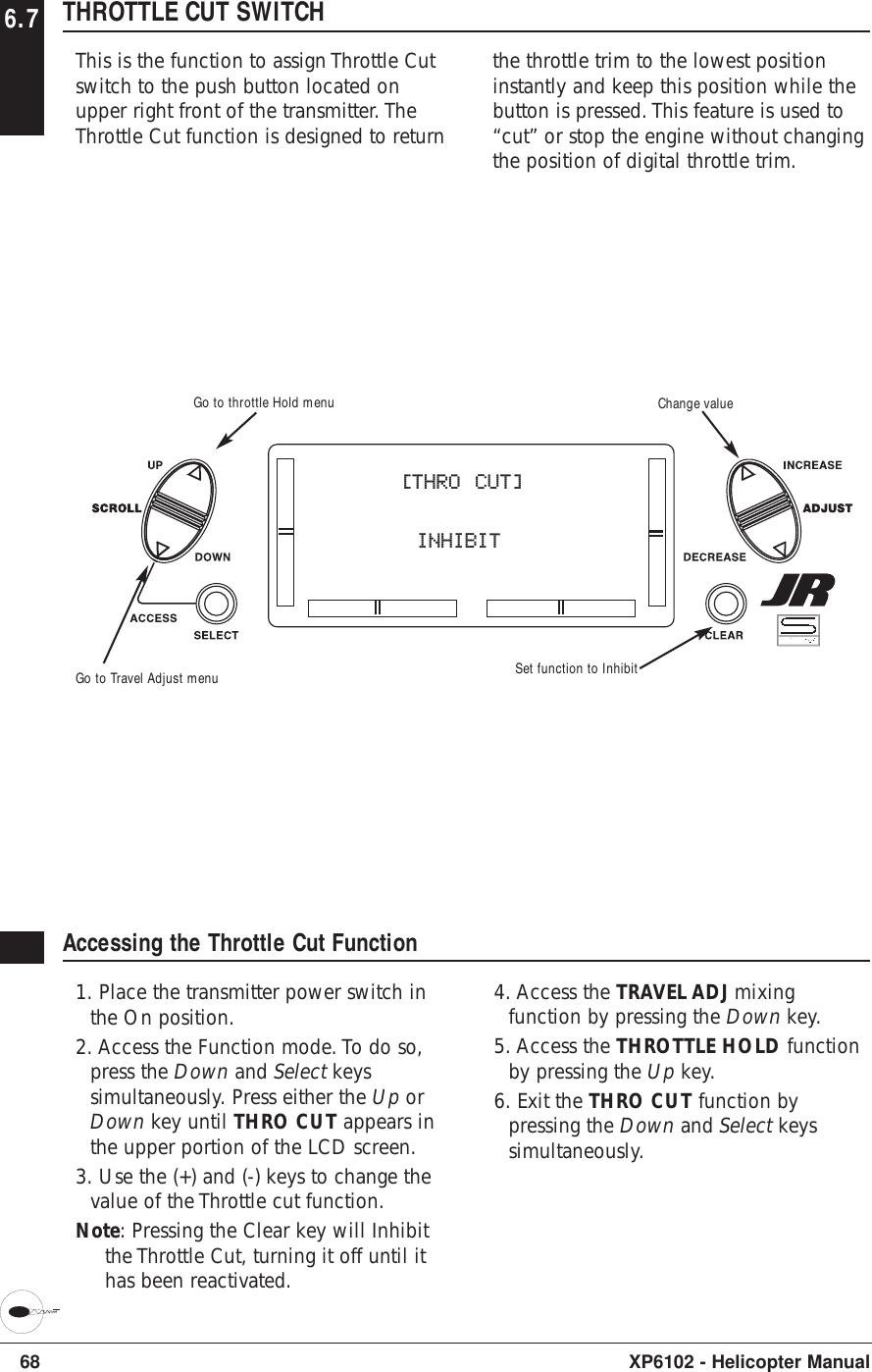 68 XP6102 - Helicopter Manual6.7 THROTTLE CUT SWITCHThis is the function to assign Throttle Cutswitch to the push button located onupper right front of the transmitter. TheThrottle Cut function is designed to returnthe throttle trim to the lowest positioninstantly and keep this position while thebutton is pressed. This feature is used to“cut” or stop the engine without changingthe position of digital throttle trim.Accessing the Throttle Cut Function1. Place the transmitter power switch inthe On position.2. Access the Function mode. To do so,press the Down and Select keyssimultaneously. Press either the Up orDown key until THRO CUT appears inthe upper portion of the LCD screen.3. Use the (+) and (-) keys to change thevalue of the Throttle cut function.Note: Pressing the Clear key will Inhibitthe Throttle Cut, turning it off until ithas been reactivated.4. Access the TRAVEL ADJ mixingfunction by pressing the Down key.5. Access the THROTTLE HOLD functionby pressing the Up key.6. Exit the THRO CUT function bypressing the Down and Select keyssimultaneously.[THRO CUT]      INHIBITGo to Travel Adjust menuGo to throttle Hold menu Change valueSet function to Inhibit