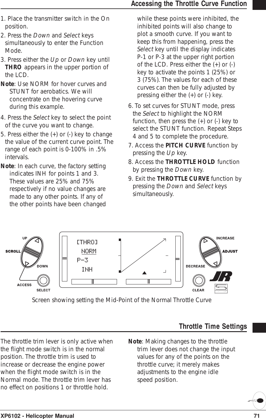 71XP6102 - Helicopter ManualAccessing the Throttle Curve Function 1. Place the transmitter switch in the Onposition.2. Press the Down and Select keyssimultaneously to enter the FunctionMode.3. Press either the Up or Down key untilTHRO appears in the upper portion ofthe LCD.Note: Use NORM for hover curves andSTUNT for aerobatics. We willconcentrate on the hovering curveduring this example.4. Press the Select key to select the pointof the curve you want to change.5. Press either the (+) or (-) key to changethe value of the current curve point. Therange of each point is 0-100% in .5%intervals.Note: In each curve, the factory settingindicates INH for points 1 and 3.These values are 25% and 75%respectively if no value changes aremade to any other points. If any ofthe other points have been changedwhile these points were inhibited, theinhibited points will also change toplot a smooth curve. If you want tokeep this from happening, press theSelect key until the display indicatesP-1 or P-3 at the upper right portionof the LCD. Press either the (+) or (-)key to activate the points 1 (25%) or3 (75%). The values for each of thesecurves can then be fully adjusted bypressing either the (+) or (-) key.6. To set curves for STUNT mode, pressthe Select to highlight the NORMfunction, then press the (+) or (-) key toselect the STUNT function. Repeat Steps4 and 5 to complete the procedure.7. Access the PITCH CURVE function bypressing the Up key.8. Access the THROTTLE HOLD functionby pressing the Down key.9. Exit the THROTTLE CURVE function bypressing the Down and Select keyssimultaneously.Throttle Time SettingsThe throttle trim lever is only active whenthe flight mode switch is in the normalposition. The throttle trim is used toincrease or decrease the engine powerwhen the flight mode switch is in theNormal mode. The throttle trim lever hasno effect on positions 1 or throttle hold.Note: Making changes to the throttletrim lever does not change the inputvalues for any of the points on thethrottle curve; it merely makesadjustments to the engine idlespeed position.[THRO] NORMP-3 INHScreen showing setting the Mid-Point of the Normal Throttle Curve