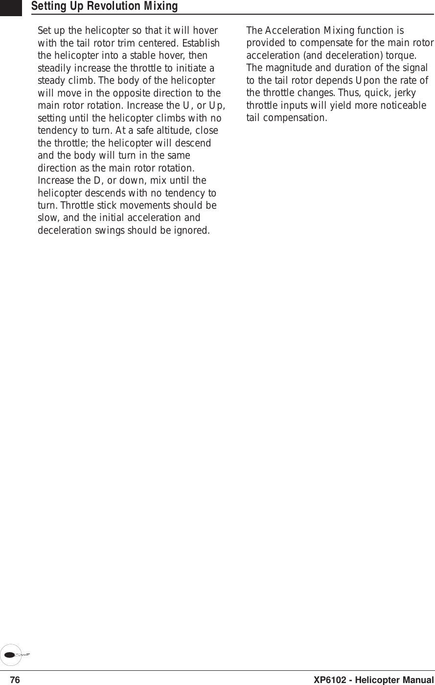 76 XP6102 - Helicopter ManualSetting Up Revolution MixingSet up the helicopter so that it will hoverwith the tail rotor trim centered. Establishthe helicopter into a stable hover, thensteadily increase the throttle to initiate asteady climb. The body of the helicopterwill move in the opposite direction to themain rotor rotation. Increase the U, or Up,setting until the helicopter climbs with notendency to turn. At a safe altitude, closethe throttle; the helicopter will descendand the body will turn in the samedirection as the main rotor rotation.Increase the D, or down, mix until thehelicopter descends with no tendency toturn. Throttle stick movements should beslow, and the initial acceleration anddeceleration swings should be ignored.The Acceleration Mixing function isprovided to compensate for the main rotoracceleration (and deceleration) torque.The magnitude and duration of the signalto the tail rotor depends Upon the rate ofthe throttle changes. Thus, quick, jerkythrottle inputs will yield more noticeabletail compensation.