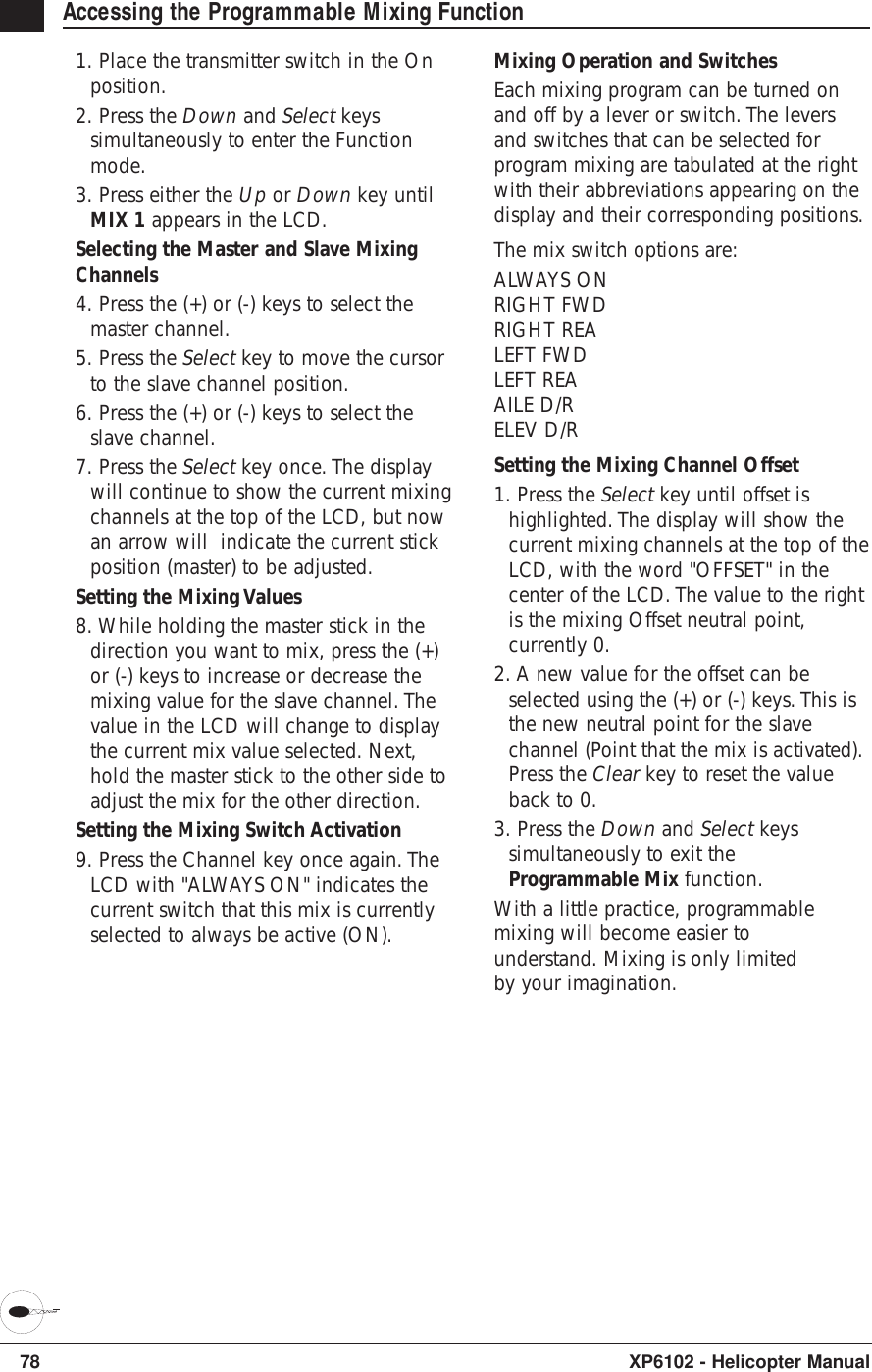 78 XP6102 - Helicopter ManualAccessing the Programmable Mixing Function1. Place the transmitter switch in the Onposition.2. Press the Down and Select keyssimultaneously to enter the Functionmode.3. Press either the Up or Down key untilMIX 1 appears in the LCD.Selecting the Master and Slave MixingChannels4. Press the (+) or (-) keys to select themaster channel.5. Press the Select key to move the cursorto the slave channel position.6. Press the (+) or (-) keys to select theslave channel.7. Press the Select key once. The displaywill continue to show the current mixingchannels at the top of the LCD, but nowan arrow will  indicate the current stickposition (master) to be adjusted.Setting the Mixing Values 8. While holding the master stick in thedirection you want to mix, press the (+)or (-) keys to increase or decrease themixing value for the slave channel. Thevalue in the LCD will change to displaythe current mix value selected. Next,hold the master stick to the other side toadjust the mix for the other direction.Setting the Mixing Switch Activation9. Press the Channel key once again. TheLCD with &quot;ALWAYS ON&quot; indicates thecurrent switch that this mix is currentlyselected to always be active (ON).Mixing Operation and SwitchesEach mixing program can be turned onand off by a lever or switch. The leversand switches that can be selected forprogram mixing are tabulated at the rightwith their abbreviations appearing on thedisplay and their corresponding positions.The mix switch options are:ALWAYS ONRIGHT FWDRIGHT REALEFT FWDLEFT REAAILE D/RELEV D/RSetting the Mixing Channel Offset1. Press the Select key until offset ishighlighted. The display will show thecurrent mixing channels at the top of theLCD, with the word &quot;OFFSET&quot; in thecenter of the LCD. The value to the rightis the mixing Offset neutral point,currently 0.2. A new value for the offset can beselected using the (+) or (-) keys. This isthe new neutral point for the slavechannel (Point that the mix is activated).Press the Clear key to reset the valueback to 0.3. Press the Down and Select keyssimultaneously to exit theProgrammable Mix function.With a little practice, programmablemixing will become easier tounderstand. Mixing is only limitedby your imagination.