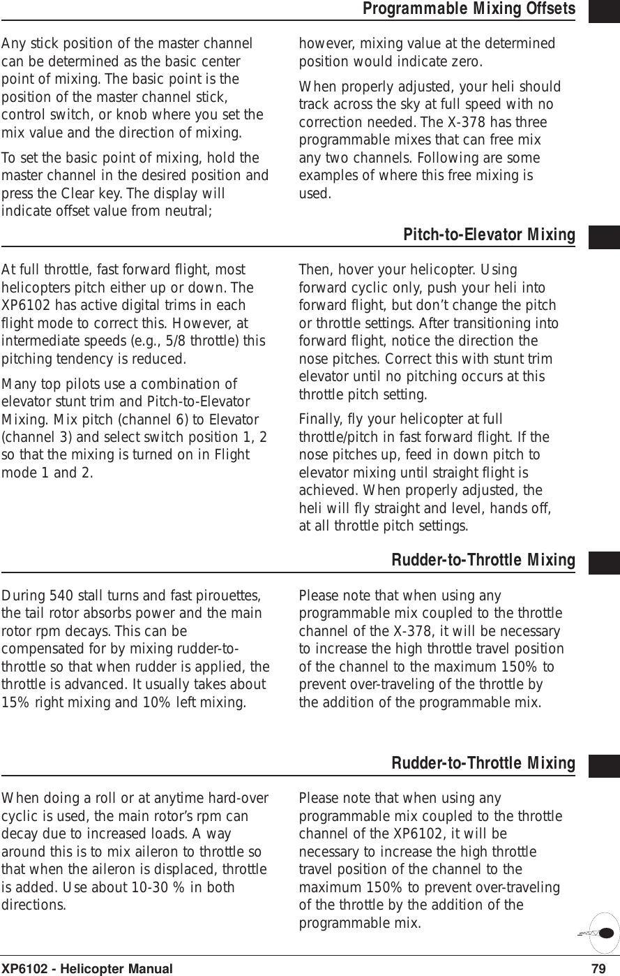 79XP6102 - Helicopter ManualProgrammable Mixing Offsets Any stick position of the master channelcan be determined as the basic centerpoint of mixing. The basic point is theposition of the master channel stick,control switch, or knob where you set themix value and the direction of mixing.To set the basic point of mixing, hold themaster channel in the desired position andpress the Clear key. The display willindicate offset value from neutral;however, mixing value at the determinedposition would indicate zero.When properly adjusted, your heli shouldtrack across the sky at full speed with nocorrection needed. The X-378 has threeprogrammable mixes that can free mixany two channels. Following are someexamples of where this free mixing isused.Pitch-to-Elevator MixingAt full throttle, fast forward flight, mosthelicopters pitch either up or down. TheXP6102 has active digital trims in eachflight mode to correct this. However, atintermediate speeds (e.g., 5/8 throttle) thispitching tendency is reduced. Many top pilots use a combination ofelevator stunt trim and Pitch-to-ElevatorMixing. Mix pitch (channel 6) to Elevator(channel 3) and select switch position 1, 2so that the mixing is turned on in Flightmode 1 and 2.Then, hover your helicopter. Usingforward cyclic only, push your heli intoforward flight, but don’t change the pitchor throttle settings. After transitioning intoforward flight, notice the direction thenose pitches. Correct this with stunt trimelevator until no pitching occurs at thisthrottle pitch setting.Finally, fly your helicopter at fullthrottle/pitch in fast forward flight. If thenose pitches up, feed in down pitch toelevator mixing until straight flight isachieved. When properly adjusted, theheli will fly straight and level, hands off,at all throttle pitch settings.Rudder-to-Throttle MixingDuring 540 stall turns and fast pirouettes,the tail rotor absorbs power and the mainrotor rpm decays. This can becompensated for by mixing rudder-to-throttle so that when rudder is applied, thethrottle is advanced. It usually takes about15% right mixing and 10% left mixing.Please note that when using anyprogrammable mix coupled to the throttlechannel of the X-378, it will be necessaryto increase the high throttle travel positionof the channel to the maximum 150% toprevent over-traveling of the throttle bythe addition of the programmable mix.Rudder-to-Throttle MixingWhen doing a roll or at anytime hard-overcyclic is used, the main rotor’s rpm candecay due to increased loads. A wayaround this is to mix aileron to throttle sothat when the aileron is displaced, throttleis added. Use about 10-30 % in bothdirections.Please note that when using anyprogrammable mix coupled to the throttlechannel of the XP6102, it will benecessary to increase the high throttletravel position of the channel to themaximum 150% to prevent over-travelingof the throttle by the addition of theprogrammable mix.