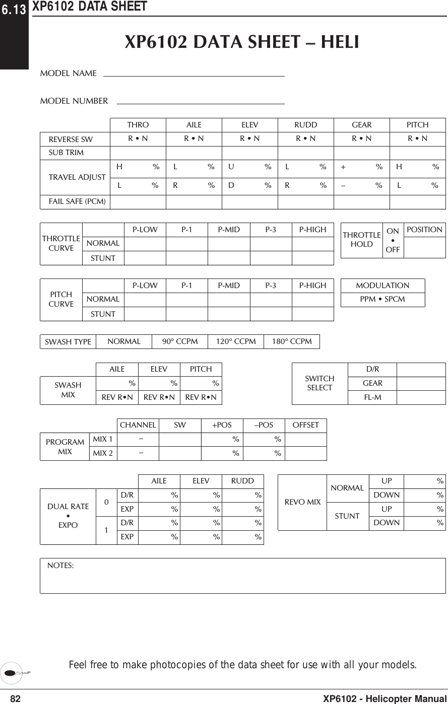 82 XP6102 - Helicopter ManualXP6102 DATA SHEETREVERSE SWTHROTRAVEL ADJUSTFAIL SAFE (PCM)SUB TRIMH              % L              %AILEL              %R              %ELEVU              %D              %RUDDL              %R              %GEAR+              %–              %PITCHH              % L              %AILEDUAL RATE•EXPO%%%%ELEV%%%%RUDD%%%%D/REXPD/REXP01D/RGEARFL-MSWITCHSELECTCHANNELPROGRAMMIXSW +POS%%–POS OFFSET%%MIX 1MIX 2––THROTTLEHOLDMODULATIONNOTES:PPM • SPCMXP6102 DATA SHEET – HELIMODEL NUMBERMODEL NAMEON•OFFPOSITION%%%%UPDOWNUPDOWNREVO MIXNORMALSTUNTAILE ELEV PITCHREV R•N%REV R•N%REV R•N%SWASHMIXSWASH TYPE NORMAL 90° CCPM 120° CCPM 180° CCPMR • N R • N R • N R • N R • NR • NTHROTTLECURVE NORMALSTUNTP-LOW P-1 P-MID P-3 P-HIGHPITCHCURVE NORMALSTUNTP-LOW P-1 P-MID P-3 P-HIGH6.13Feel free to make photocopies of the data sheet for use with all your models.