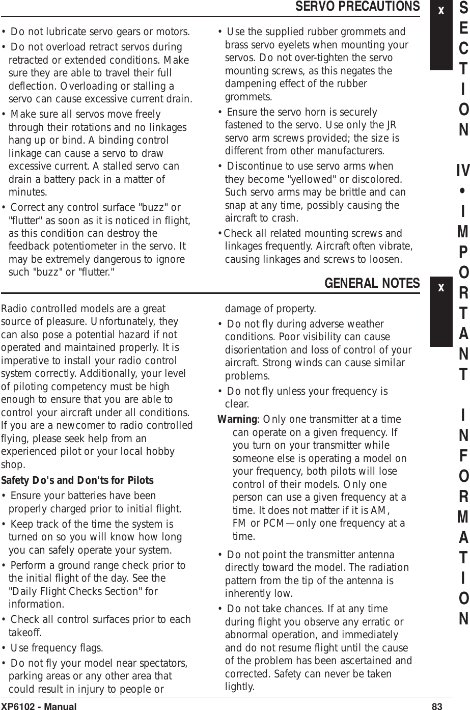 SERVO PRECAUTIONS x• Do not lubricate servo gears or motors.• Do not overload retract servos duringretracted or extended conditions. Makesure they are able to travel their fulldeflection. Overloading or stalling aservo can cause excessive current drain.• Make sure all servos move freelythrough their rotations and no linkageshang up or bind. A binding controllinkage can cause a servo to drawexcessive current. A stalled servo candrain a battery pack in a matter ofminutes.• Correct any control surface &quot;buzz&quot; or&quot;flutter&quot; as soon as it is noticed in flight,as this condition can destroy thefeedback potentiometer in the servo. Itmay be extremely dangerous to ignoresuch &quot;buzz&quot; or &quot;flutter.&quot;• Use the supplied rubber grommets andbrass servo eyelets when mounting yourservos. Do not over-tighten the servomounting screws, as this negates thedampening effect of the rubbergrommets.• Ensure the servo horn is securelyfastened to the servo. Use only the JRservo arm screws provided; the size isdifferent from other manufacturers.• Discontinue to use servo arms whenthey become &quot;yellowed&quot; or discolored.Such servo arms may be brittle and cansnap at any time, possibly causing theaircraft to crash.•Check all related mounting screws andlinkages frequently. Aircraft often vibrate,causing linkages and screws to loosen.83XP6102 - ManualSECTIONIV•IMPORTANTINFORMATIONGENERAL NOTES xRadio controlled models are a greatsource of pleasure. Unfortunately, theycan also pose a potential hazard if notoperated and maintained properly. It isimperative to install your radio controlsystem correctly. Additionally, your levelof piloting competency must be highenough to ensure that you are able tocontrol your aircraft under all conditions.If you are a newcomer to radio controlledflying, please seek help from anexperienced pilot or your local hobbyshop.Safety Do&apos;s and Don&apos;ts for Pilots• Ensure your batteries have beenproperly charged prior to initial flight.• Keep track of the time the system isturned on so you will know how longyou can safely operate your system.• Perform a ground range check prior tothe initial flight of the day. See the&quot;Daily Flight Checks Section&quot; forinformation.• Check all control surfaces prior to eachtakeoff.• Use frequency flags.• Do not fly your model near spectators,parking areas or any other area thatcould result in injury to people ordamage of property.• Do not fly during adverse weatherconditions. Poor visibility can causedisorientation and loss of control of youraircraft. Strong winds can cause similarproblems.• Do not fly unless your frequency isclear. Warning: Only one transmitter at a timecan operate on a given frequency. Ifyou turn on your transmitter whilesomeone else is operating a model onyour frequency, both pilots will losecontrol of their models. Only oneperson can use a given frequency at atime. It does not matter if it is AM,FM or PCM—only one frequency at atime.• Do not point the transmitter antennadirectly toward the model. The radiationpattern from the tip of the antenna isinherently low.• Do not take chances. If at any timeduring flight you observe any erratic orabnormal operation, and immediatelyand do not resume flight until the causeof the problem has been ascertained andcorrected. Safety can never be takenlightly.