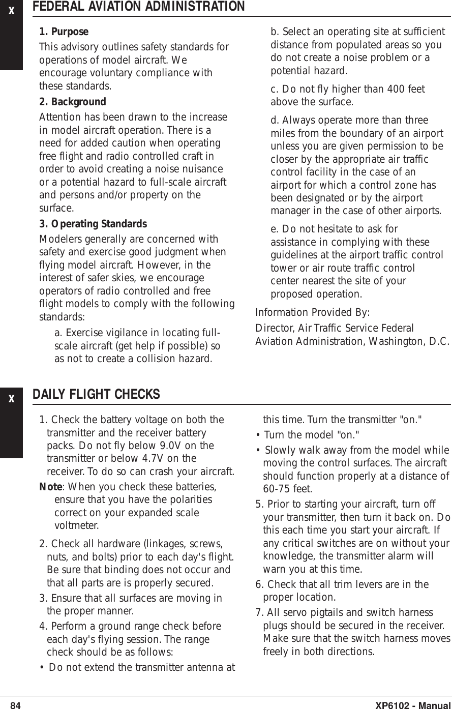 xFEDERAL AVIATION ADMINISTRATION1. PurposeThis advisory outlines safety standards foroperations of model aircraft. Weencourage voluntary compliance withthese standards.2. BackgroundAttention has been drawn to the increasein model aircraft operation. There is aneed for added caution when operatingfree flight and radio controlled craft inorder to avoid creating a noise nuisanceor a potential hazard to full-scale aircraftand persons and/or property on thesurface.3. Operating StandardsModelers generally are concerned withsafety and exercise good judgment whenflying model aircraft. However, in theinterest of safer skies, we encourageoperators of radio controlled and freeflight models to comply with the followingstandards:a. Exercise vigilance in locating full-scale aircraft (get help if possible) soas not to create a collision hazard. b. Select an operating site at sufficientdistance from populated areas so youdo not create a noise problem or apotential hazard.c. Do not fly higher than 400 feetabove the surface.d. Always operate more than threemiles from the boundary of an airportunless you are given permission to becloser by the appropriate air trafficcontrol facility in the case of anairport for which a control zone hasbeen designated or by the airportmanager in the case of other airports.e. Do not hesitate to ask forassistance in complying with theseguidelines at the airport traffic controltower or air route traffic controlcenter nearest the site of yourproposed operation.Information Provided By:Director, Air Traffic Service FederalAviation Administration, Washington, D.C.84 XP6102 - ManualxDAILY FLIGHT CHECKS1. Check the battery voltage on both thetransmitter and the receiver batterypacks. Do not fly below 9.0V on thetransmitter or below 4.7V on thereceiver. To do so can crash your aircraft.Note: When you check these batteries,ensure that you have the polaritiescorrect on your expanded scalevoltmeter.2. Check all hardware (linkages, screws,nuts, and bolts) prior to each day&apos;s flight.Be sure that binding does not occur andthat all parts are is properly secured.3. Ensure that all surfaces are moving inthe proper manner.4. Perform a ground range check beforeeach day&apos;s flying session. The rangecheck should be as follows:• Do not extend the transmitter antenna atthis time. Turn the transmitter &quot;on.&quot;• Turn the model &quot;on.&quot;• Slowly walk away from the model whilemoving the control surfaces. The aircraftshould function properly at a distance of60-75 feet.5. Prior to starting your aircraft, turn offyour transmitter, then turn it back on. Dothis each time you start your aircraft. Ifany critical switches are on without yourknowledge, the transmitter alarm willwarn you at this time.6. Check that all trim levers are in theproper location.7. All servo pigtails and switch harnessplugs should be secured in the receiver.Make sure that the switch harness movesfreely in both directions.