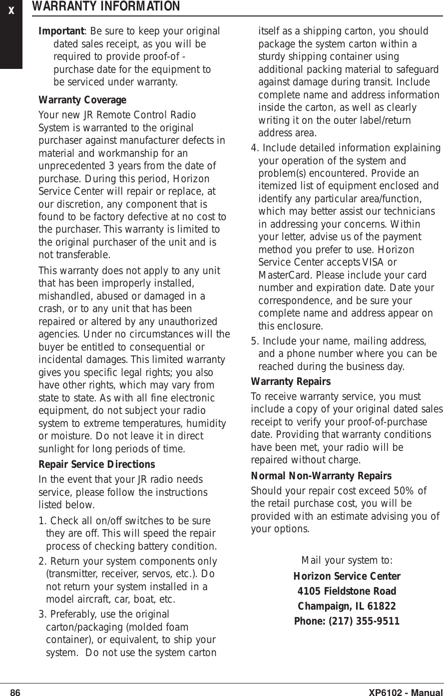 xWARRANTY INFORMATIONImportant: Be sure to keep your originaldated sales receipt, as you will berequired to provide proof-of -purchase date for the equipment tobe serviced under warranty.Warranty CoverageYour new JR Remote Control RadioSystem is warranted to the originalpurchaser against manufacturer defects inmaterial and workmanship for anunprecedented 3 years from the date ofpurchase. During this period, HorizonService Center will repair or replace, atour discretion, any component that isfound to be factory defective at no cost tothe purchaser. This warranty is limited tothe original purchaser of the unit and isnot transferable.This warranty does not apply to any unitthat has been improperly installed,mishandled, abused or damaged in acrash, or to any unit that has beenrepaired or altered by any unauthorizedagencies. Under no circumstances will thebuyer be entitled to consequential orincidental damages. This limited warrantygives you specific legal rights; you alsohave other rights, which may vary fromstate to state. As with all fine electronicequipment, do not subject your radiosystem to extreme temperatures, humidityor moisture. Do not leave it in directsunlight for long periods of time.Repair Service DirectionsIn the event that your JR radio needsservice, please follow the instructionslisted below.1. Check all on/off switches to be surethey are off. This will speed the repairprocess of checking battery condition.2. Return your system components only(transmitter, receiver, servos, etc.). Donot return your system installed in amodel aircraft, car, boat, etc.3. Preferably, use the originalcarton/packaging (molded foamcontainer), or equivalent, to ship yoursystem.  Do not use the system cartonitself as a shipping carton, you shouldpackage the system carton within asturdy shipping container usingadditional packing material to safeguardagainst damage during transit. Includecomplete name and address informationinside the carton, as well as clearlywriting it on the outer label/returnaddress area.4. Include detailed information explainingyour operation of the system andproblem(s) encountered. Provide anitemized list of equipment enclosed andidentify any particular area/function,which may better assist our techniciansin addressing your concerns. Withinyour letter, advise us of the paymentmethod you prefer to use. HorizonService Center accepts VISA orMasterCard. Please include your cardnumber and expiration date. Date yourcorrespondence, and be sure yourcomplete name and address appear onthis enclosure.5. Include your name, mailing address,and a phone number where you can bereached during the business day.Warranty RepairsTo receive warranty service, you mustinclude a copy of your original dated salesreceipt to verify your proof-of-purchasedate. Providing that warranty conditionshave been met, your radio will berepaired without charge.Normal Non-Warranty RepairsShould your repair cost exceed 50% ofthe retail purchase cost, you will beprovided with an estimate advising you ofyour options.Mail your system to:Horizon Service Center4105 Fieldstone RoadChampaign, IL 61822Phone: (217) 355-951186 XP6102 - Manual