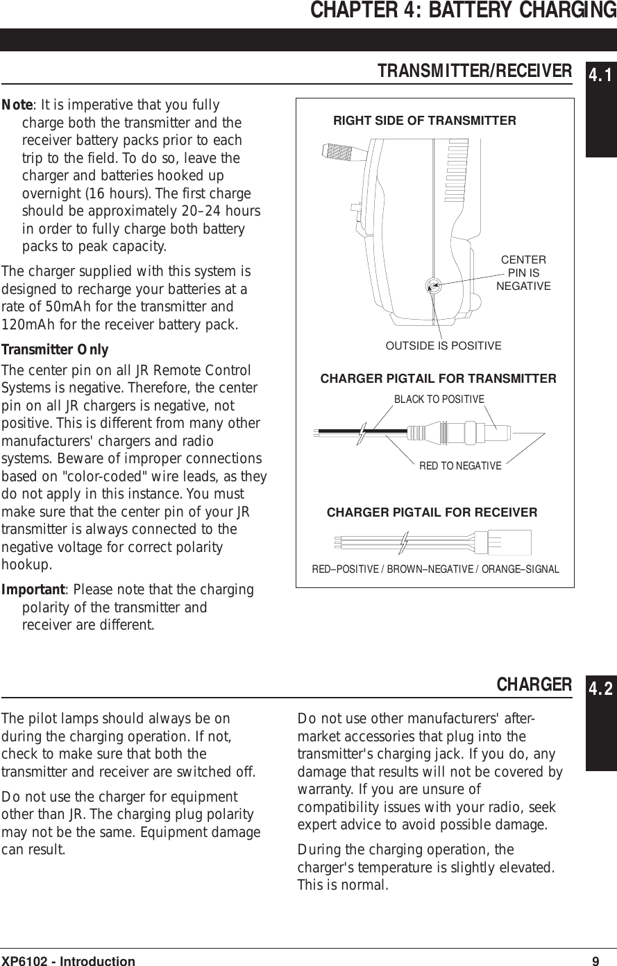 CHAPTER 4: BATTERY CHARGING TRANSMITTER/RECEIVER 4.1Note: It is imperative that you fullycharge both the transmitter and thereceiver battery packs prior to eachtrip to the field. To do so, leave thecharger and batteries hooked upovernight (16 hours). The first chargeshould be approximately 20–24 hoursin order to fully charge both batterypacks to peak capacity.The charger supplied with this system isdesigned to recharge your batteries at arate of 50mAh for the transmitter and120mAh for the receiver battery pack.Transmitter OnlyThe center pin on all JR Remote ControlSystems is negative. Therefore, the centerpin on all JR chargers is negative, notpositive. This is different from many othermanufacturers&apos; chargers and radiosystems. Beware of improper connectionsbased on &quot;color-coded&quot; wire leads, as theydo not apply in this instance. You mustmake sure that the center pin of your JRtransmitter is always connected to thenegative voltage for correct polarityhookup.Important: Please note that the chargingpolarity of the transmitter andreceiver are different.9XP6102 - IntroductionCENTERPIN ISNEGATIVEOUTSIDE IS POSITIVERIGHT SIDE OF TRANSMITTERRED–POSITIVE / BROWN–NEGATIVE / ORANGE–SIGNALRED TO NEGATIVEBLACK TO POSITIVECHARGER PIGTAIL FOR TRANSMITTERCHARGER PIGTAIL FOR RECEIVERCHARGER 4.2The pilot lamps should always be onduring the charging operation. If not,check to make sure that both thetransmitter and receiver are switched off.Do not use the charger for equipmentother than JR. The charging plug polaritymay not be the same. Equipment damagecan result.Do not use other manufacturers&apos; after-market accessories that plug into thetransmitter&apos;s charging jack. If you do, anydamage that results will not be covered bywarranty. If you are unsure ofcompatibility issues with your radio, seekexpert advice to avoid possible damage.During the charging operation, thecharger&apos;s temperature is slightly elevated.This is normal.