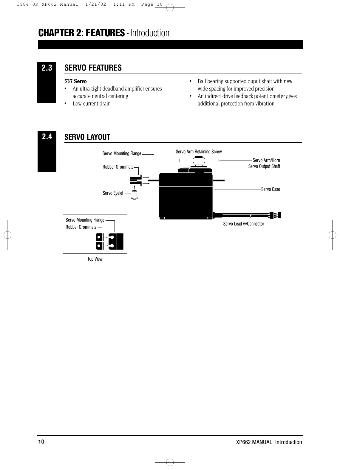 10 XP662 MANUAL  IntroductionCHAPTER 2:FEATURES • Introduction 537 Servo•An ultra-tight deadband amplifier ensuresaccurate neutral centering•Low-current drain•Ball bearing supported ouput shaft with newwide spacing for improved precision•An indirect drive feedback potentiometer gives additional protection from vibrationSERVO FEATURES2.3SERVO LAYOUT2.4Servo Mounting FlangeRubber GrommetsRubber GrommetsServo CaseServo Lead w/ConnectorServo Output ShaftServo Mounting FlangeServo Arm/HornServo Arm Retaining ScrewServo EyeletTop View3984 JR XP662 Manual  1/21/02  1:11 PM  Page 10