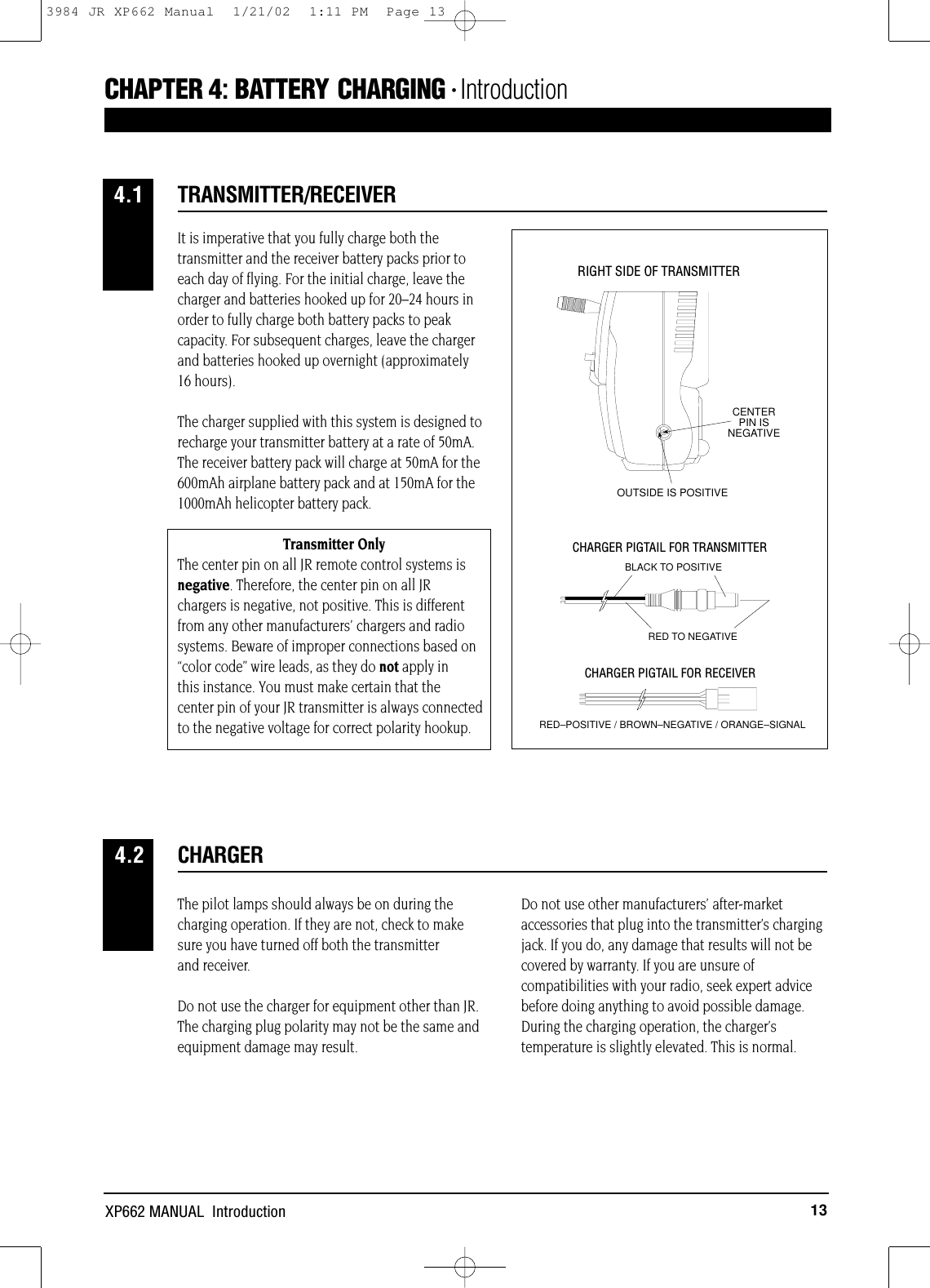 13XP662 MANUAL  IntroductionCHAPTER 4:BATTERY CHARGING • IntroductionThe pilot lamps should always be on during thecharging operation. If they are not, check to makesure you have turned off both the transmitter and receiver.Do not use the charger for equipment other than JR.The charging plug polarity may not be the same andequipment damage may result.Do not use other manufacturers’ after-marketaccessories that plug into the transmitter’s chargingjack. If you do, any damage that results will not becovered by warranty. If you are unsure ofcompatibilities with your radio, seek expert advicebefore doing anything to avoid possible damage.During the charging operation, the charger’stemperature is slightly elevated. This is normal.CHARGER4.2It is imperative that you fully charge both thetransmitter and the receiver battery packs prior toeach day of flying. For the initial charge, leave thecharger and batteries hooked up for 20–24 hours inorder to fully charge both battery packs to peakcapacity. For subsequent charges, leave the chargerand batteries hooked up overnight (approximately 16 hours). The charger supplied with this system is designed torecharge your transmitter battery at a rate of 50mA.The receiver battery pack will charge at 50mA for the600mAh airplane battery pack and at 150mA for the1000mAh helicopter battery pack.Transmitter OnlyThe center pin on all JR remote control systems is negative. Therefore, the center pin on all JR chargers is negative, not positive. This is different from any other manufacturers’ chargers and radio systems. Beware of improper connections based on “color code” wire leads, as they do not apply in this instance. You must make certain that the center pin of your JR transmitter is always connectedto the negative voltage for correct polarity hookup.CENTER PIN IS NEGATIVEOUTSIDE IS POSITIVERIGHT SIDE OF TRANSMITTERCHARGER PIGTAIL FOR RECEIVERCHARGER PIGTAIL FOR TRANSMITTERBLACK TO POSITIVERED TO NEGATIVERED–POSITIVE / BROWN–NEGATIVE / ORANGE–SIGNALTRANSMITTER/RECEIVER4.13984 JR XP662 Manual  1/21/02  1:11 PM  Page 13