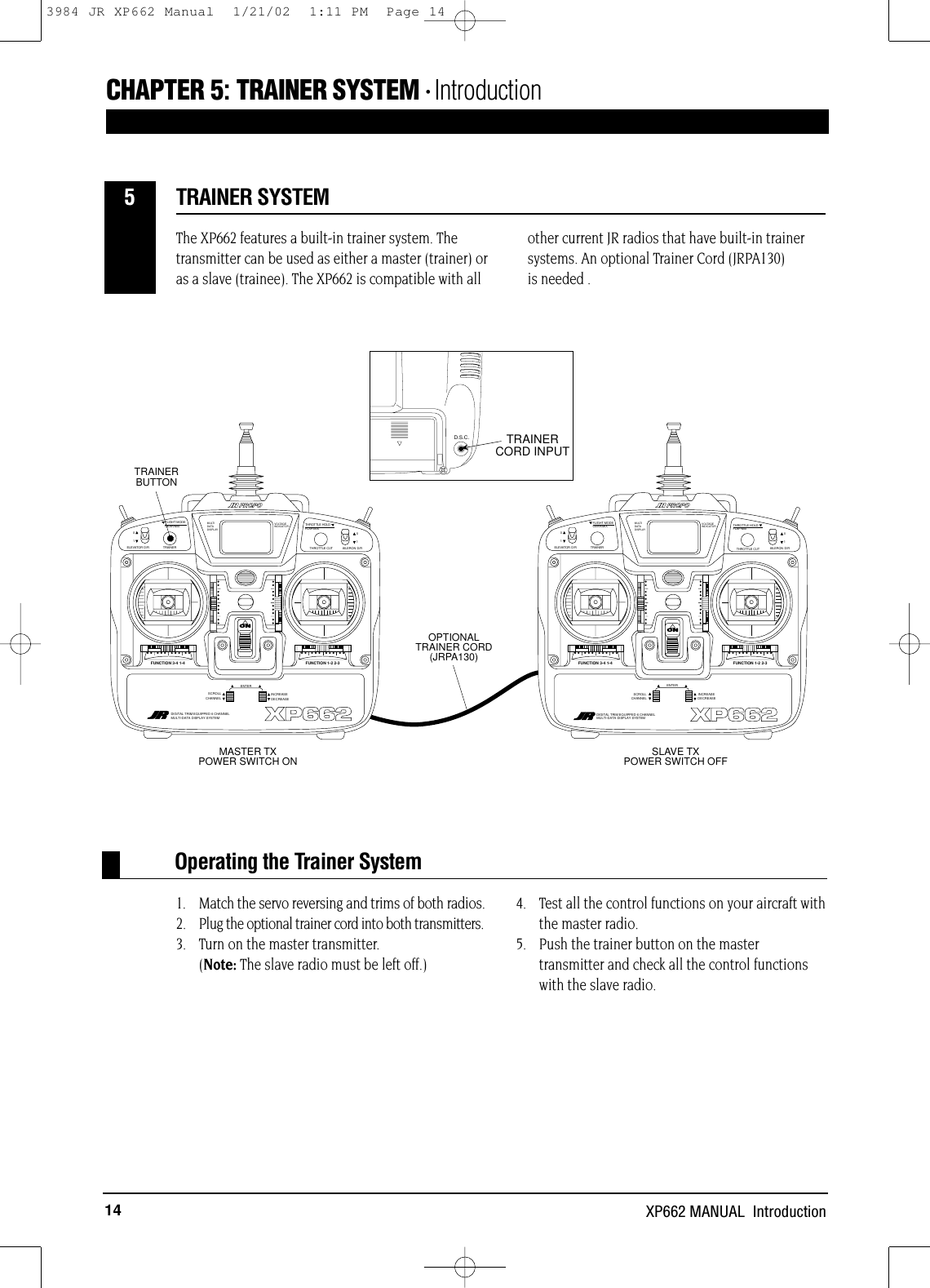 14 XP662 MANUAL  IntroductionThe XP662 features a built-in trainer system. Thetransmitter can be used as either a master (trainer) oras a slave (trainee). The XP662 is compatible with allother current JR radios that have built-in trainersystems. An optional Trainer Cord (JRPA130) is needed .1. Match the servo reversing and trims of both radios.2. Plug the optional trainer cord into both transmitters.3. Turn on the master transmitter. (Note: The slave radio must be left off.)4. Test all the control functions on your aircraft withthe master radio.5. Push the trainer button on the mastertransmitter and check all the control functionswith the slave radio.CHAPTER 5:TRAINER SYSTEM • IntroductionTRAINER SYSTEM5D.S.C. TRAINER CORD INPUTONTRAINERELEVATOR D/R 0101AILERON D/RSCROLLCHANNELINCREASEDECREASE622FUNCTION 3-4 1-4 FUNCTION 1-2 2-3MULTIDATADISPLAYVOLTAGEINDICATORONTRAINERELEVATOR D/RFLIGHT MODEGEAR/MIX 01THROTTLE HOLDFLAP/MIX  01AILERON D/RSCROLLCHANNELINCREASEDECREASE622XP662   FUNCTION 3-4 1-4 FUNCTION 1-2 2-3MULTIDATADISPLAYVOLTAGEINDICATORTRAINER BUTTONOPTIONAL TRAINER CORD(JRPA130)MASTER TXPOWER SWITCH ON SLAVE TXPOWER SWITCH OFFTHROTTLE CUTDIGITAL TRIM EQUIPPED 6 CHANNELMULTI-DATA DISPLAY SYSTEMENTER ENTERXP662DIGITAL TRIM EQUIPPED 6 CHANNELMULTI-DATA DISPLAY SYSTEMTHROTTLE CUTFLIGHT MODEGEAR/MIX THROTTLE HOLDFLAP/MIXOperating the Trainer System3984 JR XP662 Manual  1/21/02  1:11 PM  Page 14