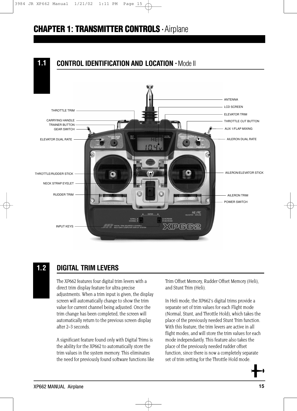 AUX 1/FLAP MIXINGAILERON DUAL RATEANTENNALCD SCREENGEAR SWITCHELEVATOR DUAL RATETRAINER BUTTONAILERON/ELEVATOR STICKTHROTTLE/RUDDER STICKPOWER SWITCHAILERON TRIMELEVATOR TRIMTHROTTLE TRIMRUDDER TRIMNECK STRAP EYELETINPUT KEYSCARRYING HANDLETHROTTLE CUT BUTTON15XP662 MANUAL  AirplaneThe XP662 features four digital trim levers with adirect trim display feature for ultra preciseadjustments. When a trim input is given, the displayscreen will automatically change to show the trimvalue for current channel being adjusted. Once thetrim change has been completed, the screen willautomatically return to the previous screen displayafter 2–3 seconds.A significant feature found only with Digital Trims isthe ability for the XP662 to automatically store thetrim values in the system memory. This eliminatesthe need for previously found software functions likeTrim Offset Memory, Rudder Offset Memory (Heli),and Stunt Trim (Heli).In Heli mode, the XP662&apos;s digital trims provide aseparate set of trim values for each Flight mode(Normal, Stunt, and Throttle Hold), which takes theplace of the previously needed Stunt Trim function.With this feature, the trim levers are active in allflight modes, and will store the trim values for eachmode independantly. This feature also takes theplace of the previously needed rudder offsetfunction, since there is now a completely separateset of trim setting for the Throttle Hold mode.DIGITAL TRIM LEVERS1.2CONTROL IDENTIFICATION AND LOCATION • Mode IICHAPTER 1:TRANSMITTER CONTROLS • Airplane1.13984 JR XP662 Manual  1/21/02  1:11 PM  Page 15