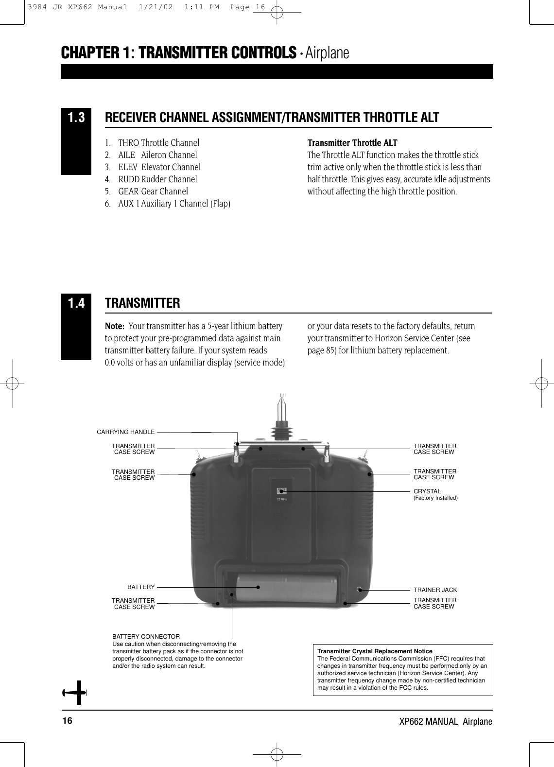 16 XP662 MANUAL  AirplaneCRYSTALCARRYING HANDLETRAINER JACKBATTERYTRANSMITTER CASE SCREWTRANSMITTER CASE SCREWTRANSMITTER CASE SCREWTRANSMITTER CASE SCREWTRANSMITTER CASE SCREWTRANSMITTER CASE SCREWTRANSMITTER1.4Note: Your transmitter has a 5-year lithium batteryto protect your pre-programmed data against maintransmitter battery failure. If your system reads 0.0 volts or has an unfamiliar display (service mode)or your data resets to the factory defaults, returnyour transmitter to Horizon Service Center (see page 85) for lithium battery replacement.BATTERY CONNECTORUse caution when disconnecting/removing thetransmitter battery pack as if the connector is notproperly disconnected, damage to the connectorand/or the radio system can result.1. THRO Throttle Channel2. AILE Aileron Channel3. ELEV Elevator Channel4. RUDD Rudder Channel5. GEAR Gear Channel6. AUX 1 Auxiliary 1 Channel (Flap)Transmitter Throttle ALTThe Throttle ALT function makes the throttle sticktrim active only when the throttle stick is less thanhalf throttle. This gives easy, accurate idle adjustmentswithout affecting the high throttle position.RECEIVER CHANNEL ASSIGNMENT/TRANSMITTER THROTTLE ALT1.3(Factory Installed)Transmitter Crystal Replacement NoticeThe Federal Communications Commission (FFC) requires thatchanges in transmitter frequency must be performed only by anauthorized service technician (Horizon Service Center). Anytransmitter frequency change made by non-certified technicianmay result in a violation of the FCC rules.CHAPTER 1:TRANSMITTER CONTROLS • Airplane3984 JR XP662 Manual  1/21/02  1:11 PM  Page 16