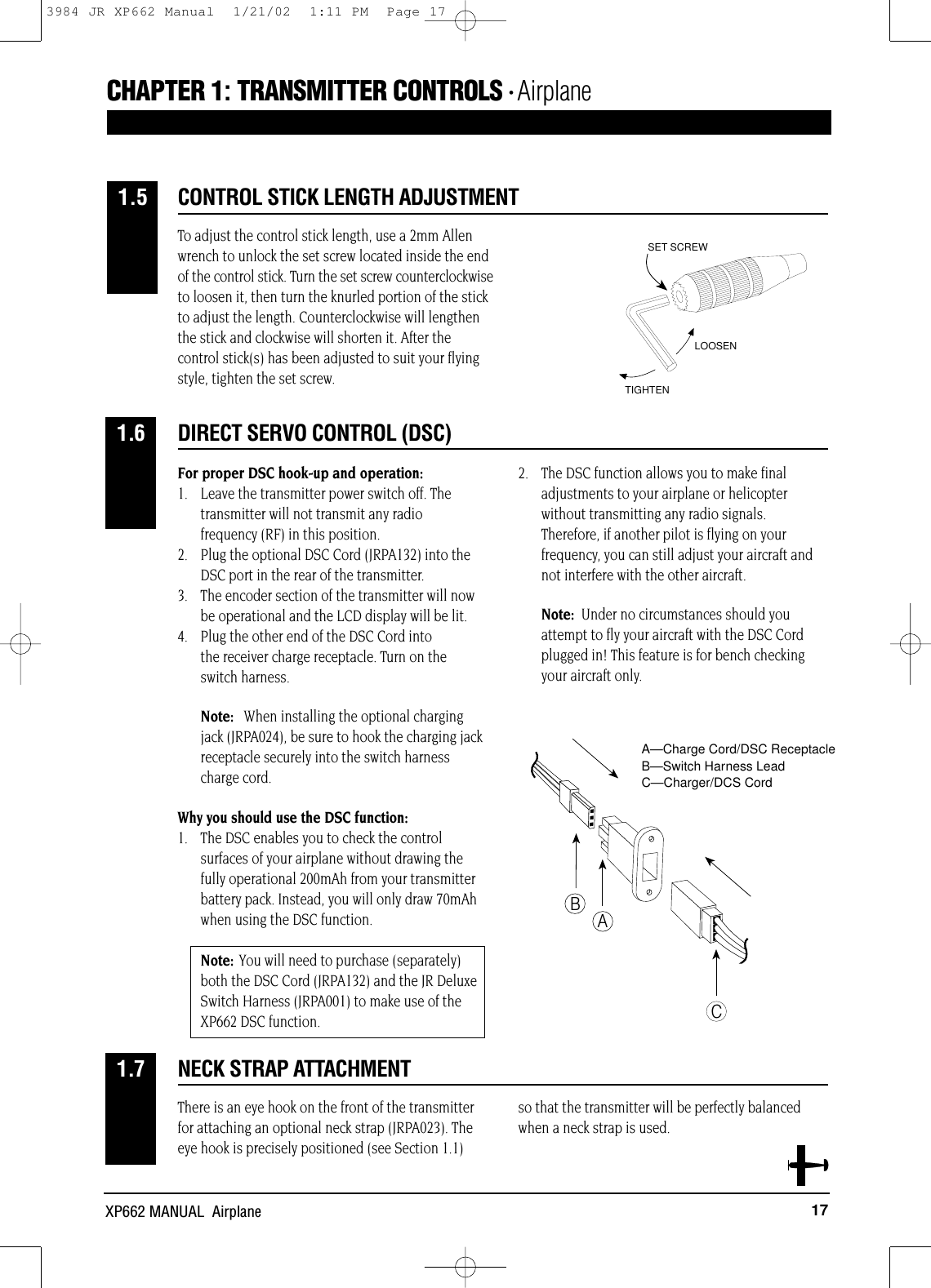 17XP662 MANUAL  AirplaneCHAPTER 1:TRANSMITTER CONTROLS • AirplaneTo adjust the control stick length, use a 2mm Allenwrench to unlock the set screw located inside the endof the control stick. Turn the set screw counterclockwiseto loosen it, then turn the knurled portion of the stickto adjust the length. Counterclockwise will lengthenthe stick and clockwise will shorten it. After thecontrol stick(s) has been adjusted to suit your flyingstyle, tighten the set screw.For proper DSC hook-up and operation:1.  Leave the transmitter power switch off. The transmitter will not transmit any radio frequency (RF) in this position.2.  Plug the optional DSC Cord (JRPA132) into the DSC port in the rear of the transmitter.3.  The encoder section of the transmitter will now be operational and the LCD display will be lit.4.  Plug the other end of the DSC Cord into the receiver charge receptacle. Turn on the switch harness.Note: When installing the optional charging jack (JRPA024), be sure to hook the charging jack receptacle securely into the switch harness charge cord.Why you should use the DSC function:1.  The DSC enables you to check the control surfaces of your airplane without drawing the fully operational 200mAh from your transmitter battery pack. Instead, you will only draw 70mAh when using the DSC function.Note: You will need to purchase (separately) both the DSC Cord (JRPA132) and the JR Deluxe Switch Harness (JRPA001) to make use of the XP662 DSC function.2.  The DSC function allows you to make final adjustments to your airplane or helicopter without transmitting any radio signals. Therefore, if another pilot is flying on your frequency, you can still adjust your aircraft and not interfere with the other aircraft.Note: Under no circumstances should you attempt to fly your aircraft with the DSC Cord plugged in! This feature is for bench checking your aircraft only.There is an eye hook on the front of the transmitterfor attaching an optional neck strap (JRPA023). Theeye hook is precisely positioned (see Section 1.1) so that the transmitter will be perfectly balancedwhen a neck strap is used.CONTROL STICK LENGTH ADJUSTMENT1.5LOOSENTIGHTENSET SCREWDIRECT SERVO CONTROL (DSC)1.6ABCA—Charge Cord/DSC ReceptacleB—Switch Harness LeadC—Charger/DCS CordNECK STRAP ATTACHMENT1.73984 JR XP662 Manual  1/21/02  1:11 PM  Page 17