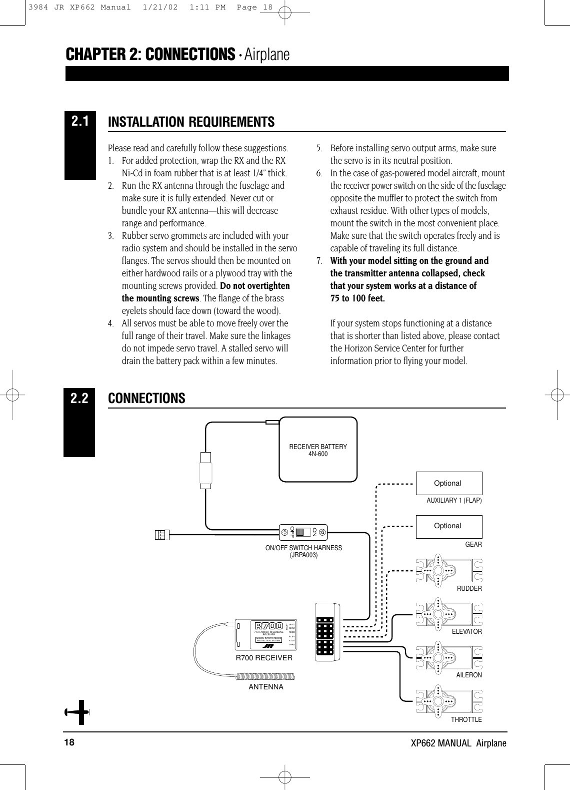 18 XP662 MANUAL  AirplanePlease read and carefully follow these suggestions.1. For added protection, wrap the RX and the RX Ni-Cd in foam rubber that is at least 1/4” thick.2. Run the RX antenna through the fuselage and make sure it is fully extended. Never cut or bundle your RX antenna—this will decrease range and performance.3.  Rubber servo grommets are included with yourradio system and should be installed in the servoflanges. The servos should then be mounted oneither hardwood rails or a plywood tray with themounting screws provided. Do not overtightenthe mounting screws. The flange of the brasseyelets should face down (toward the wood).4. All servos must be able to move freely over thefull range of their travel. Make sure the linkagesdo not impede servo travel. A stalled servo willdrain the battery pack within a few minutes.5. Before installing servo output arms, make surethe servo is in its neutral position.6. In the case of gas-powered model aircraft, mountthe receiver power switch on the side of the fuselageopposite the muffler to protect the switch fromexhaust residue. With other types of models,mount the switch in the most convenient place.Make sure that the switch operates freely and iscapable of traveling its full distance.7. With your model sitting on the ground and the transmitter antenna collapsed, check that your system works at a distance of 75 to 100 feet.If your system stops functioning at a distancethat is shorter than listed above, please contactthe Horizon Service Center for furtherinformation prior to flying your model.INSTALLATION REQUIREMENTSCHAPTER 2:CONNECTIONS • AirplaneCONNECTIONS2.22.1ONOFFAUXILIARY 1 (FLAP)GEARRUDDERELEVATORAILERONTHROTTLEON/OFF SWITCH HARNESS(JRPA003)RECEIVER BATTERY4N-600226X RECEIVERNEW ABC &amp; W SYSTEM6 CHANNEL RECEIVER BATTAUX 1GEARRUDDELEVAILETHRONER-226XJAPAN REMOTE CONTROL CO., LTDMADE IN JAPAN72MHzANTENNAGEAR7 CH 72MHz FM SLIMLINERECEIVERABC&amp;W INTERFERENCEPROTECTION SYSTEMBATTRUDDELEVAILETHROAUX1R700 RECEIVERANTENNAOptionalOptional3984 JR XP662 Manual  1/21/02  1:11 PM  Page 18