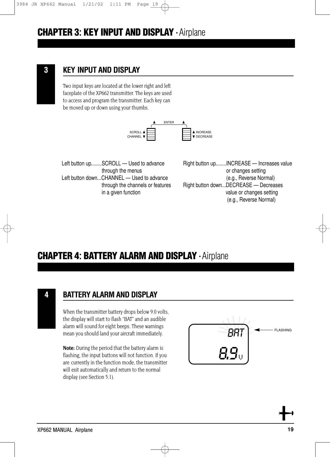 19XP662 MANUAL  AirplaneCHAPTER 4:BATTERY ALARM AND DISPLAY • AirplaneCHAPTER 3:KEY INPUT AND DISPLAY • AirplaneKEY INPUT AND DISPLAY3When the transmitter battery drops below 9.0 volts,the display will start to flash “BAT” and an audiblealarm will sound for eight beeps. These warningsmean you should land your aircraft immediately. Note: During the period that the battery alarm is flashing, the input buttons will not function. If youare currently in the function mode, the transmitterwill exit automatically and return to the normaldisplay (see Section 5.1).BATTERY ALARM AND DISPLAY4BAT8.9VFLASHINGVTwo input keys are located at the lower right and leftfaceplate of the XP662 transmitter. The keys are usedto access and program the transmitter. Each key canbe moved up or down using your thumbs.CHANNELSCROLL INCREASEDECREASEENTERLeft button up........SCROLL — Used to advancethrough the menusLeft button down...CHANNEL — Used to advance through the channels or featuresin a given functionRight button up........INCREASE — Increases valueor changes setting (e.g., Reverse Normal)Right button down...DECREASE — Decreasesvalue or changes setting(e.g., Reverse Normal)3984 JR XP662 Manual  1/21/02  1:11 PM  Page 19