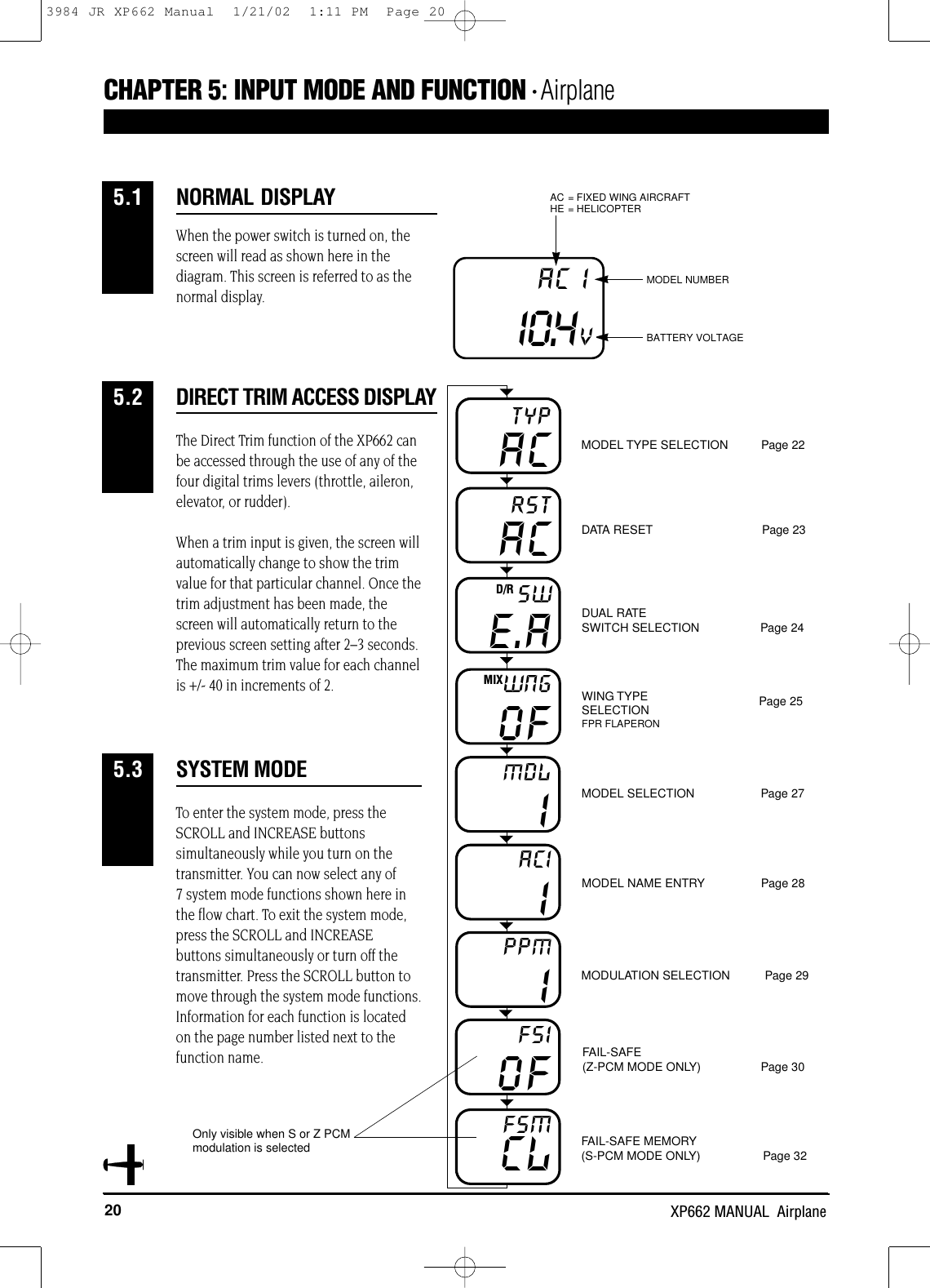 20 XP662 MANUAL  AirplaneWhen the power switch is turned on, thescreen will read as shown here in thediagram. This screen is referred to as thenormal display.The Direct Trim function of the XP662 canbe accessed through the use of any of thefour digital trims levers (throttle, aileron,elevator, or rudder). When a trim input is given, the screen willautomatically change to show the trimvalue for that particular channel. Once thetrim adjustment has been made, thescreen will automatically return to theprevious screen setting after 2–3 seconds.The maximum trim value for each channelis +/- 40 in increments of 2.DIRECT TRIM ACCESS DISPLAYCHAPTER 5:INPUT MODE AND FUNCTION • Airplane5.2I0.4VAC I MODEL NUMBERAC = FIXED WING AIRCRAFTHE = HELICOPTERBATTERY VOLTAGENORMAL DISPLAY5.1IMDLIACIIPPMCLFSMACTYPACRSTE.ASWD/ROFWNGMIXMODEL TYPE SELECTION          Page 22DATA RESET                                 Page 23DUAL RATE SWITCH SELECTION Page 24Page 25WING TYPESELECTIONFPR FLAPERONMODEL SELECTION                    Page 27MODEL NAME ENTRY                 Page 28MODULATION SELECTION Page 29FAIL-SAFE                   (Z-PCM MODE ONLY) Page 30FAIL-SAFE MEMORY                    (S-PCM MODE ONLY) Page 32VOFFSITo enter the system mode, press theSCROLL and INCREASE buttonssimultaneously while you turn on thetransmitter. You can now select any of 7 system mode functions shown here inthe flow chart. To exit the system mode,press the SCROLL and INCREASEbuttons simultaneously or turn off thetransmitter. Press the SCROLL button tomove through the system mode functions.Information for each function is locatedon the page number listed next to thefunction name.SYSTEM MODE5.3Only visible when S or Z PCMmodulation is selected3984 JR XP662 Manual  1/21/02  1:11 PM  Page 20