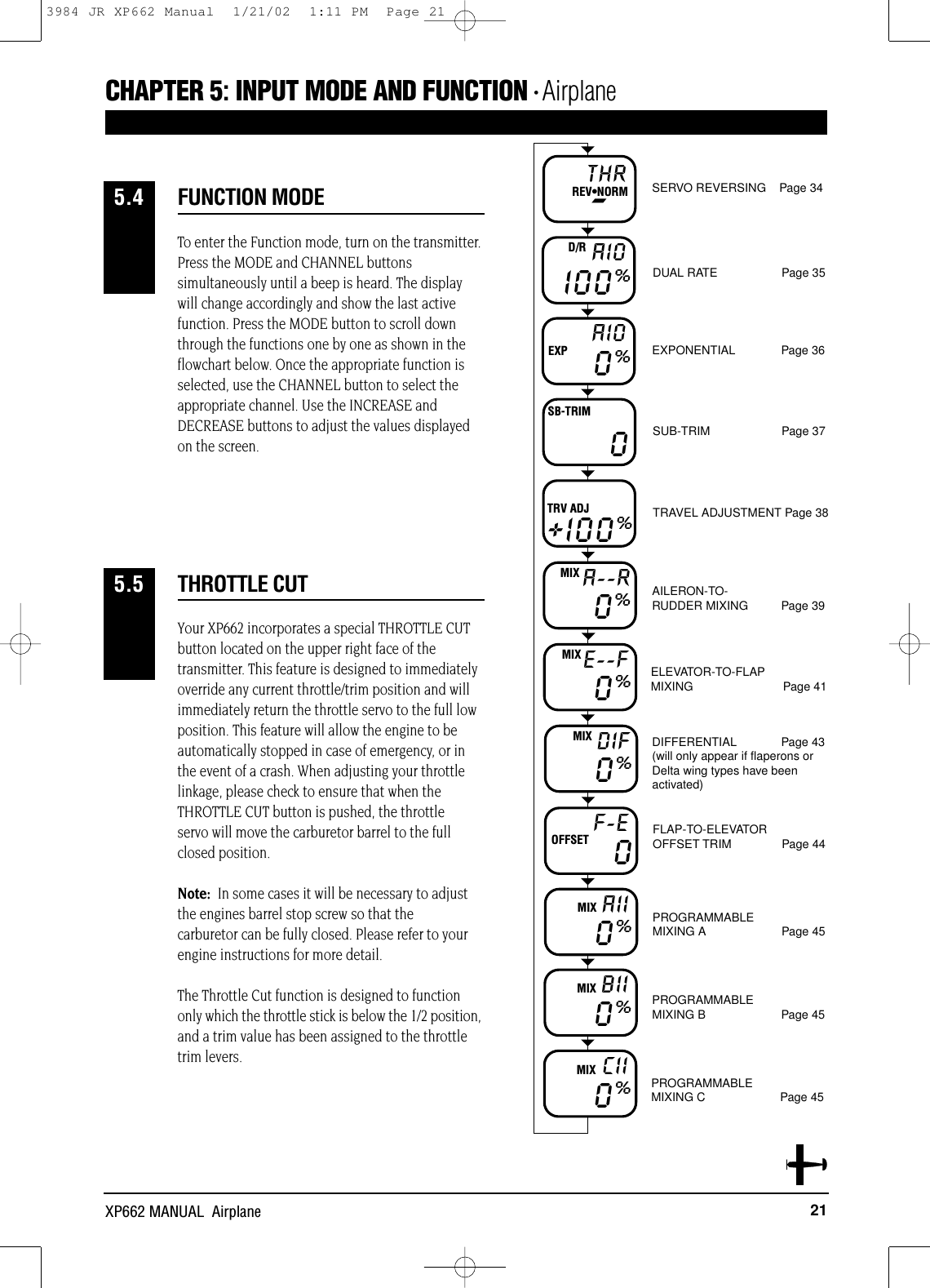 Your XP662 incorporates a special THROTTLE CUTbutton located on the upper right face of thetransmitter. This feature is designed to immediatelyoverride any current throttle/trim position and willimmediately return the throttle servo to the full lowposition. This feature will allow the engine to beautomatically stopped in case of emergency, or inthe event of a crash. When adjusting your throttlelinkage, please check to ensure that when theTHROTTLE CUT button is pushed, the throttle servo will move the carburetor barrel to the fullclosed position. Note:  In some cases it will be necessary to adjustthe engines barrel stop screw so that thecarburetor can be fully closed. Please refer to yourengine instructions for more detail.The Throttle Cut function is designed to functiononly which the throttle stick is below the 1/2 position,and a trim value has been assigned to the throttletrim levers.THROTTLE CUT5.521XP662 MANUAL  AirplaneTo enter the Function mode, turn on the transmitter.Press the MODE and CHANNEL buttonssimultaneously until a beep is heard. The displaywill change accordingly and show the last activefunction. Press the MODE button to scroll downthrough the functions one by one as shown in theflowchart below. Once the appropriate function isselected, use the CHANNEL button to select theappropriate channel. Use the INCREASE andDECREASE buttons to adjust the values displayedon the screen.CHAPTER 5:INPUT MODE AND FUNCTION • AirplaneFUNCTION MODE5.4THR-REV•NORM SERVO REVERSING    Page 34DUAL RATE Page 35EXPONENTIAL     Page 36SUB-TRIM   Page 37TRAVEL ADJUSTMENT Page 38AILERON-TO-         RUDDER MIXING Page 39ELEVATOR-TO-FLAP MIXING Page 41DIFFERENTIAL Page 43(will only appear if flaperons orDelta wing types have beenactivated)FLAP-TO-ELEVATOR OFFSET TRIM Page 44PROGRAMMABLE MIXING A Page 45PROGRAMMABLE MIXING B Page 45PROGRAMMABLE MIXING C Page 45I00%AIOD/R0%AIOEXP+I00%TRV ADJA--RMIX00%E--FMIX0%DIFMIX0%F-EOFFSET 0AIIMIX0%BIIMIX0%CIIMIX0%SB-TRIM3984 JR XP662 Manual  1/21/02  1:11 PM  Page 21