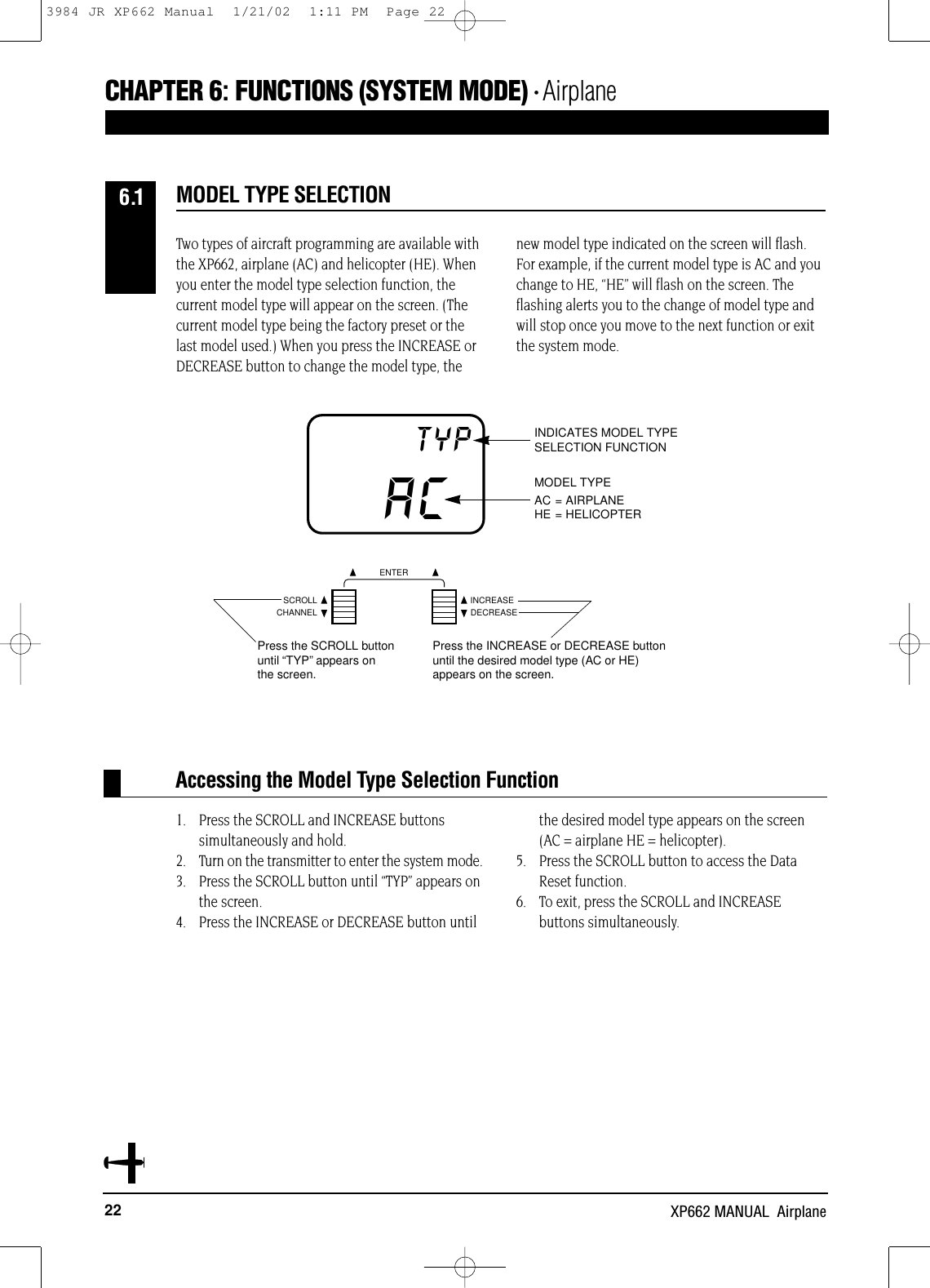 22 XP662 MANUAL  AirplaneTwo types of aircraft programming are available withthe XP662, airplane (AC) and helicopter (HE). Whenyou enter the model type selection function, thecurrent model type will appear on the screen. (Thecurrent model type being the factory preset or thelast model used.) When you press the INCREASE orDECREASE button to change the model type, thenew model type indicated on the screen will flash.For example, if the current model type is AC and youchange to HE, “HE” will flash on the screen. Theflashing alerts you to the change of model type andwill stop once you move to the next function or exitthe system mode.1. Press the SCROLL and INCREASE buttons simultaneously and hold.2. Turn on the transmitter to enter the system mode.3. Press the SCROLL button until “TYP” appears on the screen.4. Press the INCREASE or DECREASE button untilthe desired model type appears on the screen (AC = airplane HE = helicopter).5.  Press the SCROLL button to access the Data Reset function.6. To exit, press the SCROLL and INCREASE buttons simultaneously.Accessing the Model Type Selection FunctionMODEL TYPE SELECTIONCHAPTER 6:FUNCTIONS (SYSTEM MODE) • Airplane6.1ACTYP INDICATES MODEL TYPESELECTION FUNCTIONMODEL TYPEAC = AIRPLANEHE = HELICOPTERCHANNELSCROLL INCREASEDECREASEENTERPress the SCROLL buttonuntil “TYP”appears onthe screen.Press the INCREASE or DECREASE buttonuntil the desired model type (AC or HE)appears on the screen.3984 JR XP662 Manual  1/21/02  1:11 PM  Page 22