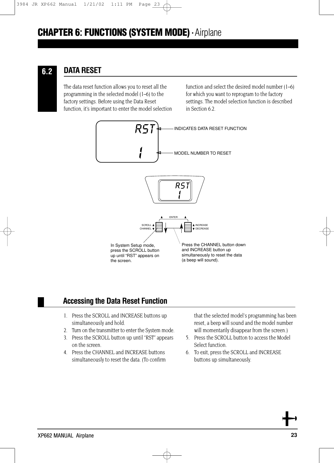 23XP662 MANUAL  AirplaneAccessing the Data Reset FunctionCHAPTER 6:FUNCTIONS (SYSTEM MODE) • AirplaneThe data reset function allows you to reset all theprogramming in the selected model (1–6) to thefactory settings. Before using the Data Resetfunction, it’s important to enter the model selectionfunction and select the desired model number (1–6)for which you want to reprogram to the factorysettings. The model selection function is describedin Section 6.2.1. Press the SCROLL and INCREASE buttons up simultaneously and hold.2. Turn on the transmitter to enter the System mode.3. Press the SCROLL button up until “RST” appears on the screen. 4. Press the CHANNEL and INCREASE buttonssimultaneously to reset the data. (To confirmthat the selected model&apos;s programming has beenreset, a beep will sound and the model numberwill momentarily disappear from the screen.)5. Press the SCROLL button to access the Model Select function.6. To exit, press the SCROLL and INCREASEbuttons up simultaneously.DATA RESET6.2RSTICHANNELSCROLL INCREASEDECREASEENTERIn System Setup mode,press the SCROLL buttonup until “RST”appears on the screen.Press the CHANNEL button downand INCREASE button upsimultaneously to reset the data(a beep will sound).RST1INDICATES DATA RESET FUNCTIONMODEL NUMBER TO RESET3984 JR XP662 Manual  1/21/02  1:11 PM  Page 23
