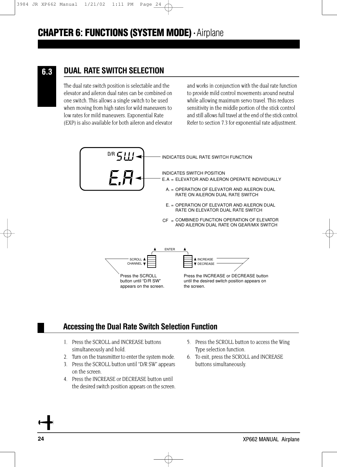 24 XP662 MANUAL  AirplaneCHAPTER 6:FUNCTIONS (SYSTEM MODE) • AirplaneThe dual rate switch position is selectable and theelevator and aileron dual rates can be combined onone switch. This allows a single switch to be usedwhen moving from high rates for wild maneuvers tolow rates for mild maneuvers. Exponential Rate(EXP) is also available for both aileron and elevatorand works in conjunction with the dual rate functionto provide mild control movements around neutralwhile allowing maximum servo travel. This reducessensitivity in the middle portion of the stick controland still allows full travel at the end of the stick control.Refer to section 7.3 for exponential rate adjustment.1. Press the SCROLL and INCREASE buttons simultaneously and hold.2. Turn on the transmitter to enter the system mode. 3. Press the SCROLL button until “D/R SW” appearson the screen.4. Press the INCREASE or DECREASE button untilthe desired switch position appears on the screen.5. Press the SCROLL button to access the Wing Type selection function.6. To exit, press the SCROLL and INCREASE buttons simultaneously.Accessing the Dual Rate Switch Selection FunctionDUAL RATE SWITCH SELECTION6.3E.ASW INDICATES DUAL RATE SWITCH FUNCTIONINDICATES SWITCH POSITIONE.A = ELEVATOR AND AILERON OPERATE INDIVIDUALLYA. = OPERATION OF ELEVATOR AND AILERON DUAL RATE ON AILERON DUAL RATE SWITCHE. = OPERATION OF ELEVATOR AND AILERON DUAL RATE ON ELEVATOR DUAL RATE SWITCHCF = OPERATION OF ELEVATOR AND AILERON DUAL RATE ON FLIGHT MODE SWITCHD/RCOMBINED FUNCTION OPERATION OF ELEVATORAND AILERON DUAL RATE ON GEAR/MIX SWITCHCHANNELSCROLL INCREASEDECREASEENTERPress the SCROLLbutton until “D/R SW”appears on the screen.Press the INCREASE or DECREASE buttonuntil the desired switch position appears onthe screen.3984 JR XP662 Manual  1/21/02  1:11 PM  Page 24