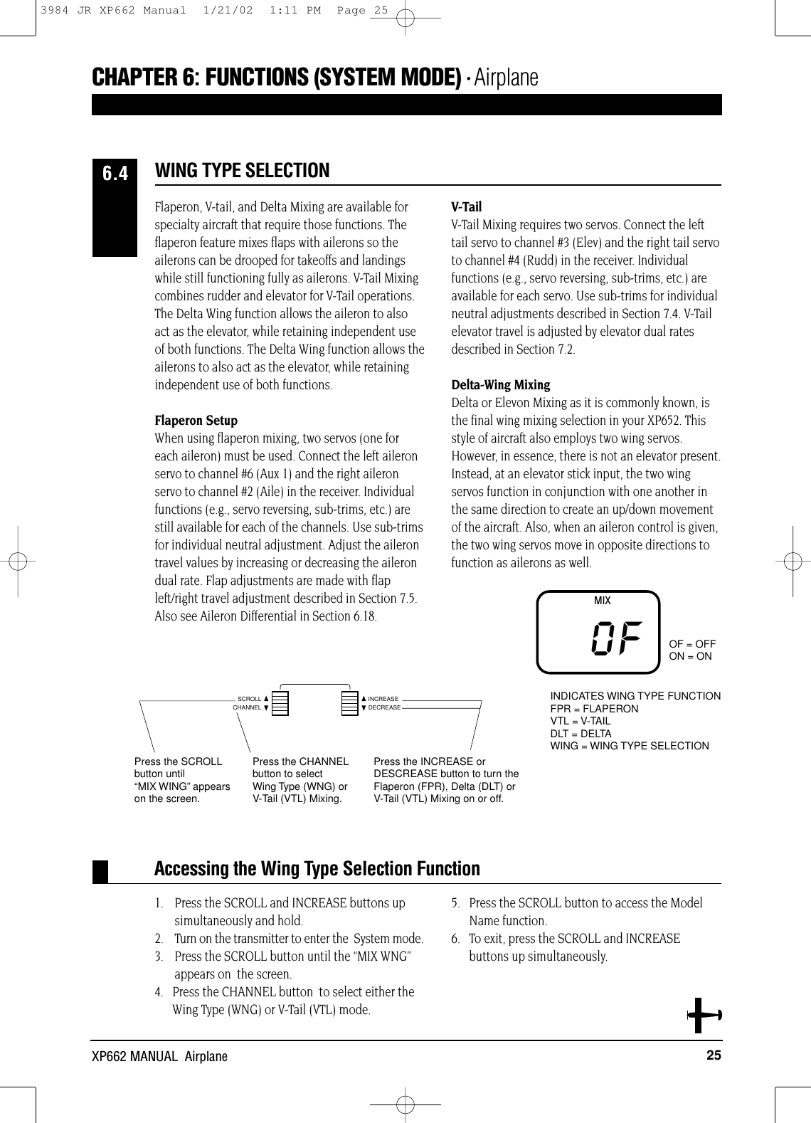 25XP662 MANUAL  AirplaneAccessing the Wing Type Selection FunctionFlaperon, V-tail, and Delta Mixing are available forspecialty aircraft that require those functions. Theflaperon feature mixes flaps with ailerons so theailerons can be drooped for takeoffs and landingswhile still functioning fully as ailerons. V-Tail Mixingcombines rudder and elevator for V-Tail operations.The Delta Wing function allows the aileron to alsoact as the elevator, while retaining independent useof both functions. The Delta Wing function allows theailerons to also act as the elevator, while retainingindependent use of both functions.Flaperon SetupWhen using flaperon mixing, two servos (one foreach aileron) must be used. Connect the left aileronservo to channel #6 (Aux 1) and the right aileronservo to channel #2 (Aile) in the receiver. Individualfunctions (e.g., servo reversing, sub-trims, etc.) arestill available for each of the channels. Use sub-trimsfor individual neutral adjustment. Adjust the ailerontravel values by increasing or decreasing the ailerondual rate. Flap adjustments are made with flapleft/right travel adjustment described in Section 7.5.Also see Aileron Differential in Section 6.18.V-TailV-Tail Mixing requires two servos. Connect the lefttail servo to channel #3 (Elev) and the right tail servoto channel #4 (Rudd) in the receiver. Individualfunctions (e.g., servo reversing, sub-trims, etc.) areavailable for each servo. Use sub-trims for individualneutral adjustments described in Section 7.4. V-Tailelevator travel is adjusted by elevator dual ratesdescribed in Section 7.2.Delta-Wing MixingDelta or Elevon Mixing as it is commonly known, isthe final wing mixing selection in your XP652. Thisstyle of aircraft also employs two wing servos.However, in essence, there is not an elevator present.Instead, at an elevator stick input, the two wingservos function in conjunction with one another inthe same direction to create an up/down movementof the aircraft. Also, when an aileron control is given,the two wing servos move in opposite directions tofunction as ailerons as well.1. Press the SCROLL and INCREASE buttons upsimultaneously and hold.2. Turn on the transmitter to enter the  System mode. 3. Press the SCROLL button until the “MIX WNG”appears on  the screen.4.   Press the CHANNEL button  to select either theWing Type (WNG) or V-Tail (VTL) mode.5.   Press the SCROLL button to access the ModelName function. 6.   To exit, press the SCROLL and INCREASEbuttons up simultaneously.WING TYPE SELECTION6.4Press the SCROLLbutton until “MIX WING”appearson the screen.Press the CHANNELbutton to select Wing Type (WNG) or V-Tail (VTL) Mixing.Press the INCREASE or DESCREASE button to turn theFlaperon (FPR), Delta (DLT) or V-Tail (VTL) Mixing on or off.OF = OFFON = ONINDICATES WING TYPE FUNCTIONFPR = FLAPERONVTL = V-TAILDLT = DELTAWING = WING TYPE SELECTIONMIXOFCHANNELSCROLL INCREASEDECREASECHAPTER 6:FUNCTIONS (SYSTEM MODE) • Airplane3984 JR XP662 Manual  1/21/02  1:11 PM  Page 25