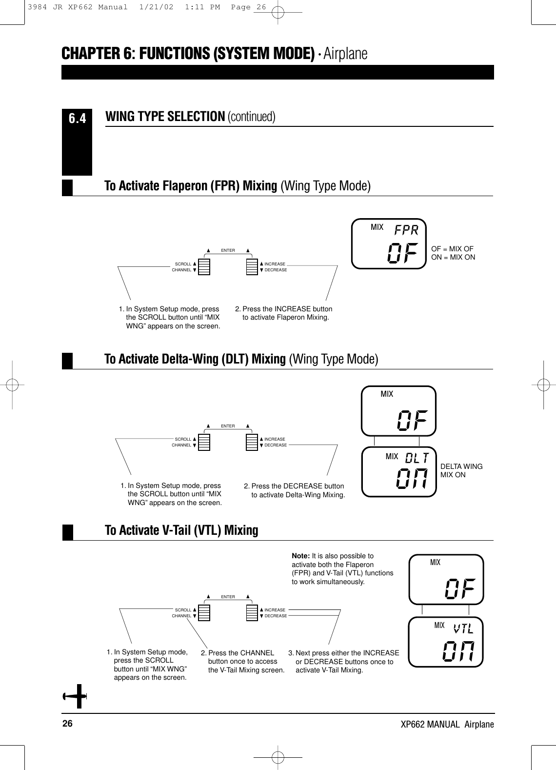 26 XP662 MANUAL  AirplaneCHAPTER 6:FUNCTIONS (SYSTEM MODE) • AirplaneWING TYPE SELECTION (continued)6.4To Activate Flaperon (FPR) Mixing (Wing Type Mode)To Activate Delta-Wing (DLT) Mixing (Wing Type Mode)1. In System Setup mode, pressthe SCROLL button until “MIXWNG”appears on the screen.2. Press the INCREASE buttonto activate Flaperon Mixing.OFFPRMIXOF = MIX OFON = MIX ONOFONDLTMIXMIX2. Press the CHANNELbutton once to accessthe V-Tail Mixing screen.DELTA WINGMIX ONOFONVTLMIXMIXTo Activate V-Tail (VTL) MixingNote: It is also possible toactivate both the Flaperon(FPR) and V-Tail (VTL) functionsto work simultaneously.1. In System Setup mode, pressthe SCROLL button until “MIXWNG”appears on the screen.2. Press the DECREASE buttonto activate Delta-Wing Mixing.1. In System Setup mode,press the SCROLLbutton until “MIX WNG”appears on the screen.3. Next press either the INCREASEor DECREASE buttons once toactivate V-Tail Mixing.CHANNELSCROLL INCREASEDECREASEENTERCHANNELSCROLL INCREASEDECREASEENTERCHANNELSCROLL INCREASEDECREASEENTER3984 JR XP662 Manual  1/21/02  1:11 PM  Page 26