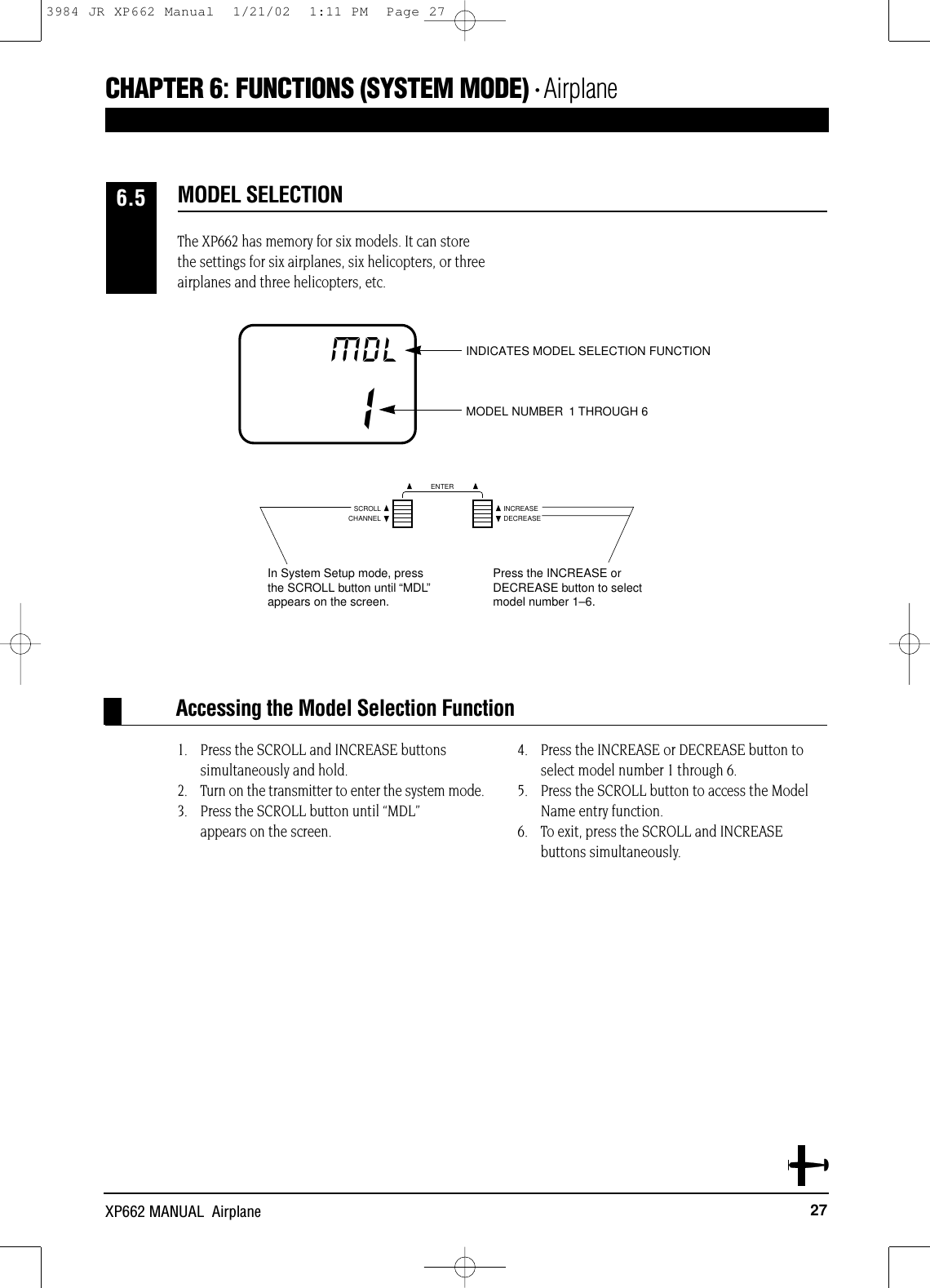 27XP662 MANUAL  AirplaneThe XP662 has memory for six models. It can storethe settings for six airplanes, six helicopters, or threeairplanes and three helicopters, etc.1. Press the SCROLL and INCREASE buttons simultaneously and hold.2. Turn on the transmitter to enter the system mode. 3. Press the SCROLL button until “MDL” appears on the screen.4. Press the INCREASE or DECREASE button toselect model number 1 through 6.5. Press the SCROLL button to access the ModelName entry function.6. To exit, press the SCROLL and INCREASE buttons simultaneously.Accessing the Model Selection FunctionMODEL SELECTION6.5IMDL INDICATES MODEL SELECTION FUNCTIONMODEL NUMBER 1 OR 21 THROUGH 6CHANNELSCROLL INCREASEDECREASEENTERIn System Setup mode, pressthe SCROLL button until “MDL”appears on the screen.Press the INCREASE or DECREASE button to selectmodel number 1–6.CHAPTER 6:FUNCTIONS (SYSTEM MODE) • Airplane3984 JR XP662 Manual  1/21/02  1:11 PM  Page 27