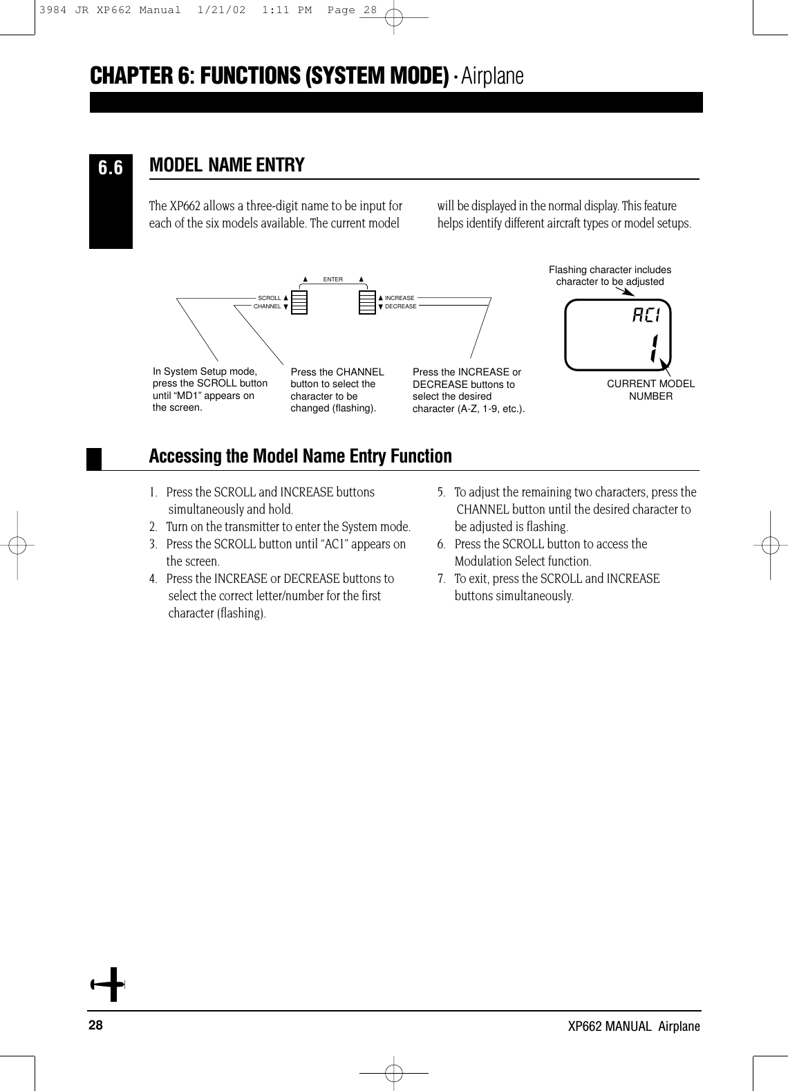 28 XP662 MANUAL  AirplaneCHAPTER 6:FUNCTIONS (SYSTEM MODE) • Airplane1.   Press the SCROLL and INCREASE buttonssimultaneously and hold.2.   Turn on the transmitter to enter the System mode.3.   Press the SCROLL button until “AC1” appears on the screen.4.   Press the INCREASE or DECREASE buttons to select the correct letter/number for the first character (flashing).5.   To adjust the remaining two characters, press the CHANNEL button until the desired character to be adjusted is flashing.6.   Press the SCROLL button to access theModulation Select function.7.   To exit, press the SCROLL and INCREASEbuttons simultaneously.Accessing the Model Name Entry FunctionFlashing character includes character to be adjustedCURRENT MODELNUMBERIACIThe XP662 allows a three-digit name to be input foreach of the six models available. The current modelwill be displayed in the normal display. This featurehelps identify different aircraft types or model setups.MODEL NAME ENTRY6.6Press the CHANNELbutton to select thecharacter to bechanged (flashing).Press the INCREASE orDECREASE buttons toselect the desiredcharacter (A-Z, 1-9, etc.).In System Setup mode,press the SCROLL buttonuntil “MD1”appears on the screen.CHANNELSCROLL INCREASEDECREASEENTER3984 JR XP662 Manual  1/21/02  1:11 PM  Page 28