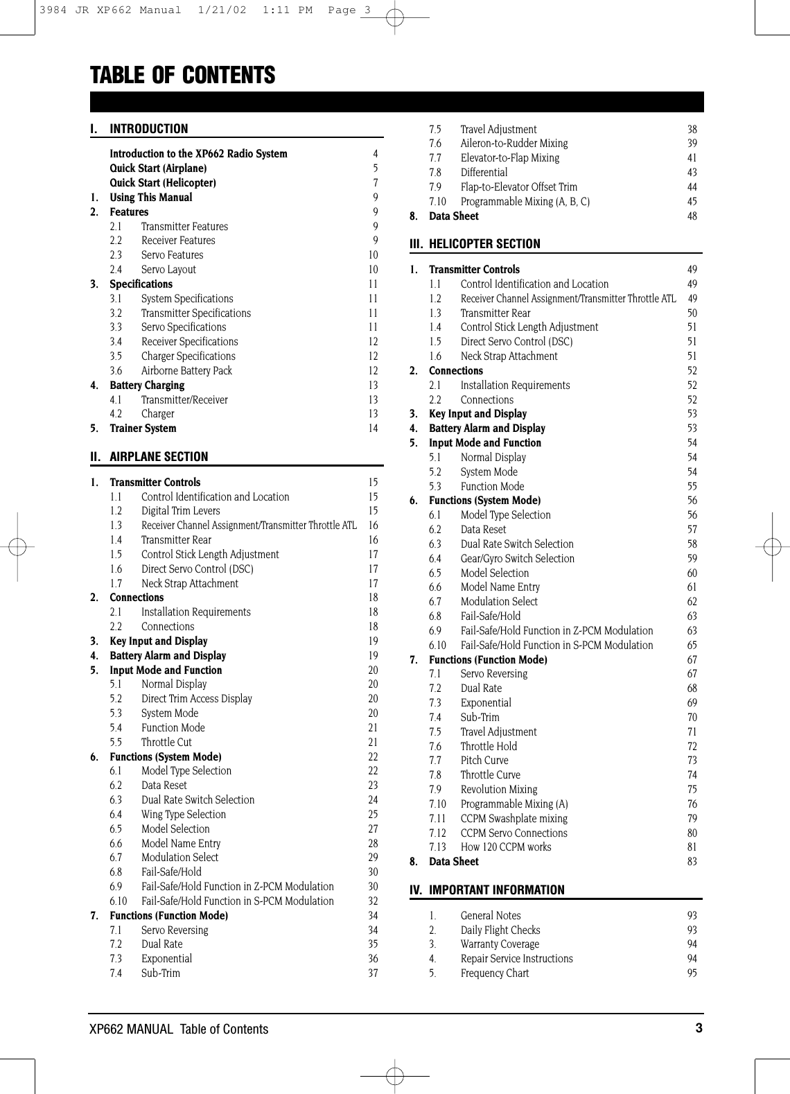 3XP662 MANUAL  Table of ContentsTABLE OF CONTENTS I. INTRODUCTIONIntroduction to the XP662 Radio System 4Quick Start (Airplane) 5Quick Start (Helicopter) 71. Using This Manual 92. Features 92.1 Transmitter Features 92.2 Receiver Features 92.3 Servo Features 102.4 Servo Layout 103. Specifications 113.1 System Specifications 113.2 Transmitter Specifications 113.3 Servo Specifications 113.4 Receiver Specifications 123.5 Charger Specifications 123.6  Airborne Battery Pack 124. Battery Charging 134.1 Transmitter/Receiver 134.2 Charger 135. Trainer System 14II. AIRPLANE SECTION1. Transmitter Controls 151.1  Control Identification and Location 151.2  Digital Trim Levers 151.3 Receiver Channel Assignment/Transmitter Throttle ATL161.4 Transmitter Rear 161.5  Control Stick Length Adjustment 171.6  Direct Servo Control (DSC) 171.7 Neck Strap Attachment 172. Connections 182.1 Installation Requirements 182.2 Connections 183. Key Input and Display 194. Battery Alarm and Display 195. Input Mode and Function 205.1 Normal Display 205.2  Direct Trim Access Display 205.3 System Mode 205.4 Function Mode 215.5 Throttle Cut 216. Functions (System Mode) 226.1  Model Type Selection 226.2 Data Reset 236.3  Dual Rate Switch Selection 246.4  Wing Type Selection 256.5 Model Selection 276.6 Model Name Entry 286.7 Modulation Select 296.8 Fail-Safe/Hold 306.9 Fail-Safe/Hold Function in Z-PCM Modulation 306.10 Fail-Safe/Hold Function in S-PCM Modulation  327. Functions (Function Mode) 347.1 Servo Reversing 347.2 Dual Rate 357.3 Exponential 367.4 Sub-Trim 377.5 Travel Adjustment 387.6 Aileron-to-Rudder Mixing 397.7 Elevator-to-Flap Mixing 417.8 Differential 437.9 Flap-to-Elevator Offset Trim 447.10 Programmable Mixing (A, B, C) 458. Data Sheet 48III. HELICOPTER SECTION1. Transmitter Controls 491.1  Control Identification and Location 491.2 Receiver Channel Assignment/Transmitter Throttle ATL 491.3 Transmitter Rear 501.4  Control Stick Length Adjustment 511.5  Direct Servo Control (DSC) 511.6 Neck Strap Attachment 512. Connections 522.1 Installation Requirements 522.2 Connections 523. Key Input and Display 534. Battery Alarm and Display 535. Input Mode and Function 545.1 Normal Display 545.2 System Mode 545.3 Function Mode 556. Functions (System Mode) 566.1  Model Type Selection 566.2 Data Reset 576.3  Dual Rate Switch Selection 586.4  Gear/Gyro Switch Selection 596.5 Model Selection 606.6 Model Name Entry 616.7 Modulation Select 626.8 Fail-Safe/Hold 636.9 Fail-Safe/Hold Function in Z-PCM Modulation 636.10 Fail-Safe/Hold Function in S-PCM Modulation 657. Functions (Function Mode) 677.1 Servo Reversing 677.2 Dual Rate 687.3 Exponential 697.4 Sub-Trim 707.5 Travel Adjustment 717.6 Throttle Hold 727.7 Pitch Curve 737.8 Throttle Curve 747.9 Revolution Mixing 757.10 Programmable Mixing (A) 767.11 CCPM Swashplate mixing 797.12 CCPM Servo Connections 807.13 How 120 CCPM works 818. Data Sheet 83IV. IMPORTANT INFORMATION1.   General Notes 932.   Daily Flight Checks 933.   Warranty Coverage 944.   Repair Service Instructions 945. Frequency Chart 953984 JR XP662 Manual  1/21/02  1:11 PM  Page 3