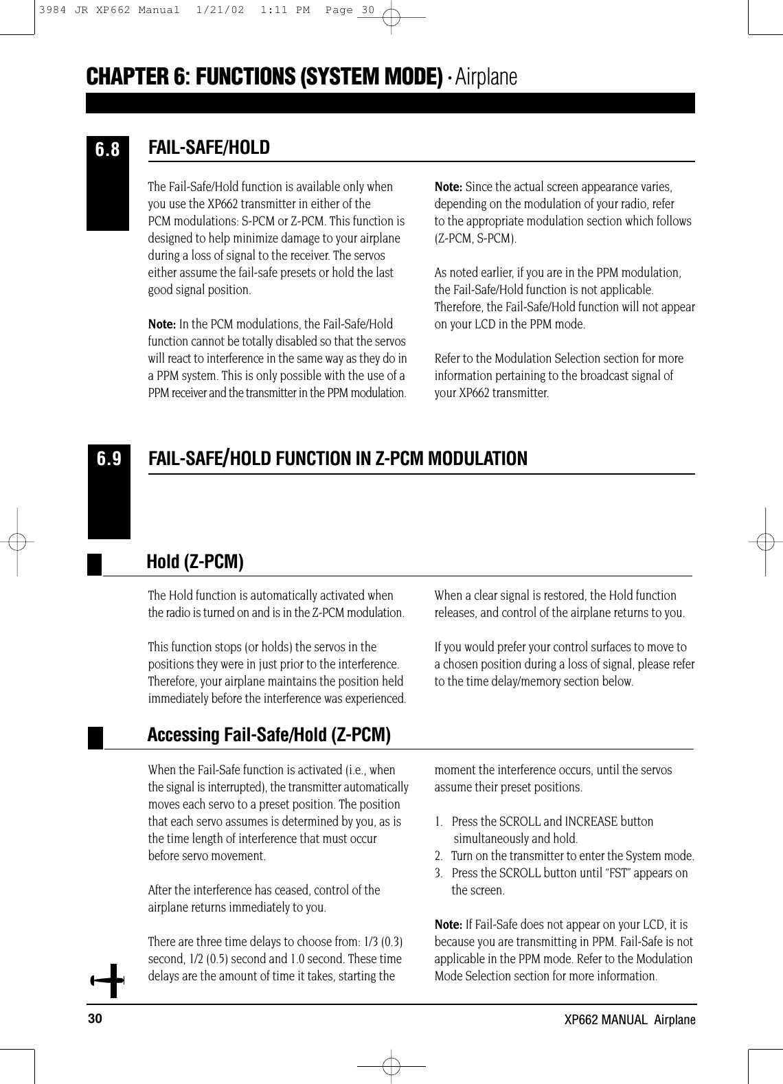 30 XP662 MANUAL  AirplaneFAIL-SAFE/HOLD FUNCTION IN Z-PCM MODULATION6.9The Hold function is automatically activated whenthe radio is turned on and is in the Z-PCM modulation.This function stops (or holds) the servos in thepositions they were in just prior to the interference.Therefore, your airplane maintains the position heldimmediately before the interference was experienced.When a clear signal is restored, the Hold functionreleases, and control of the airplane returns to you.If you would prefer your control surfaces to move toa chosen position during a loss of signal, please referto the time delay/memory section below.Hold (Z-PCM)Accessing Fail-Safe/Hold (Z-PCM)When the Fail-Safe function is activated (i.e., whenthe signal is interrupted), the transmitter automaticallymoves each servo to a preset position. The positionthat each servo assumes is determined by you, as isthe time length of interference that must occurbefore servo movement.After the interference has ceased, control of theairplane returns immediately to you.There are three time delays to choose from: 1/3 (0.3)second, 1/2 (0.5) second and 1.0 second. These time delays are the amount of time it takes, starting themoment the interference occurs, until the servosassume their preset positions.1.   Press the SCROLL and INCREASE button simultaneously and hold.2.   Turn on the transmitter to enter the System mode.3.   Press the SCROLL button until “FST” appears onthe screen.Note: If Fail-Safe does not appear on your LCD, it isbecause you are transmitting in PPM. Fail-Safe is notapplicable in the PPM mode. Refer to the ModulationMode Selection section for more information.The Fail-Safe/Hold function is available only whenyou use the XP662 transmitter in either of thePCM modulations: S-PCM or Z-PCM. This function isdesigned to help minimize damage to your airplaneduring a loss of signal to the receiver. The servoseither assume the fail-safe presets or hold the lastgood signal position.Note: In the PCM modulations, the Fail-Safe/Holdfunction cannot be totally disabled so that the servoswill react to interference in the same way as they do ina PPM system. This is only possible with the use of aPPM receiver and the transmitter in the PPM modulation.Note: Since the actual screen appearance varies,depending on the modulation of your radio, referto the appropriate modulation section which follows(Z-PCM, S-PCM).As noted earlier, if you are in the PPM modulation,the Fail-Safe/Hold function is not applicable.Therefore, the Fail-Safe/Hold function will not appearon your LCD in the PPM mode.Refer to the Modulation Selection section for moreinformation pertaining to the broadcast signal ofyour XP662 transmitter.FAIL-SAFE/HOLD6.8CHAPTER 6:FUNCTIONS (SYSTEM MODE) • Airplane3984 JR XP662 Manual  1/21/02  1:11 PM  Page 30