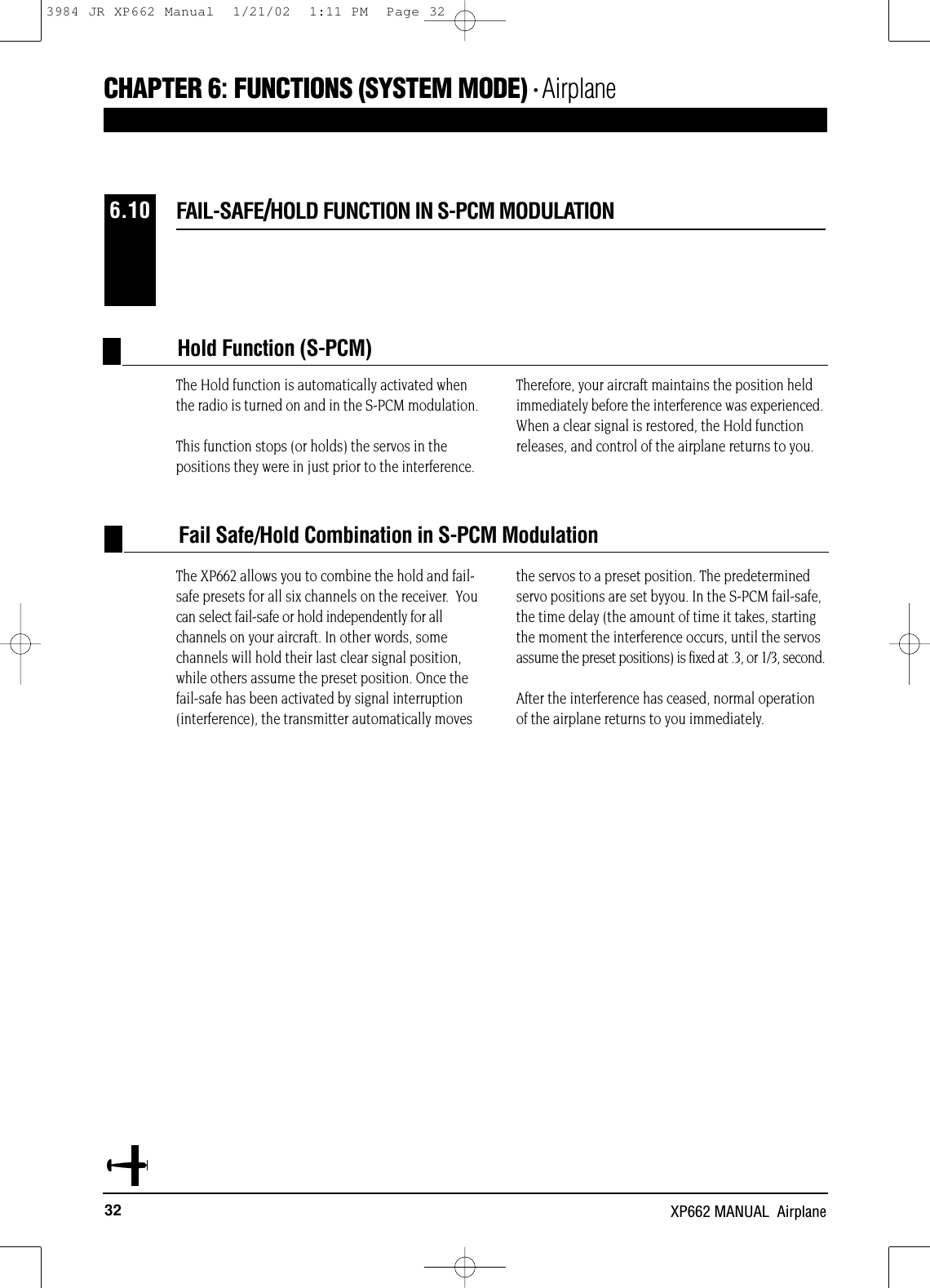 32 XP662 MANUAL  AirplaneCHAPTER 6:FUNCTIONS (SYSTEM MODE) • AirplaneThe Hold function is automatically activated whenthe radio is turned on and in the S-PCM modulation.This function stops (or holds) the servos in thepositions they were in just prior to the interference.Therefore, your aircraft maintains the position heldimmediately before the interference was experienced.When a clear signal is restored, the Hold functionreleases, and control of the airplane returns to you.The XP662 allows you to combine the hold and fail-safe presets for all six channels on the receiver.  Youcan select fail-safe or hold independently for allchannels on your aircraft. In other words, somechannels will hold their last clear signal position,while others assume the preset position. Once thefail-safe has been activated by signal interruption(interference), the transmitter automatically movesthe servos to a preset position. The predeterminedservo positions are set byyou. In the S-PCM fail-safe,the time delay (the amount of time it takes, startingthe moment the interference occurs, until the servosassume the preset positions) is fixed at .3, or 1/3, second.After the interference has ceased, normal operationof the airplane returns to you immediately.Hold Function (S-PCM)FAIL-SAFE/HOLD FUNCTION IN S-PCM MODULATION6.10Fail Safe/Hold Combination in S-PCM Modulation3984 JR XP662 Manual  1/21/02  1:11 PM  Page 32