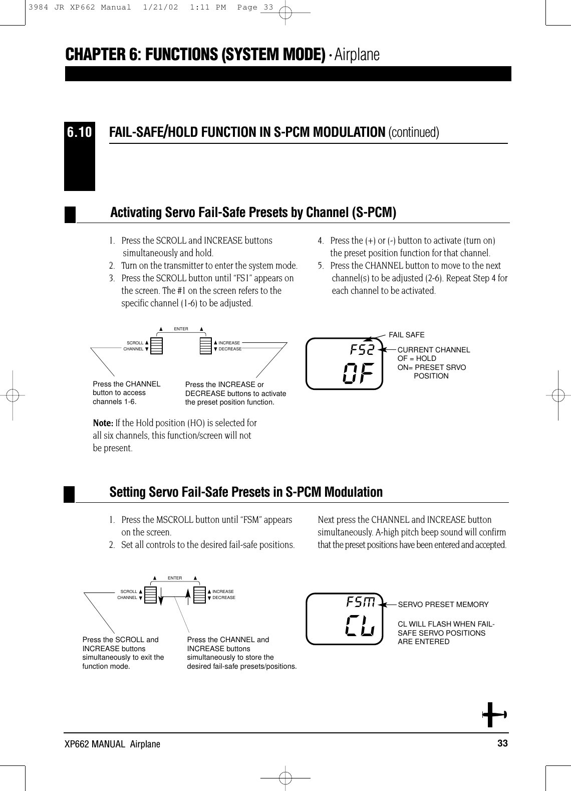 33XP662 MANUAL  Airplane1.   Press the MSCROLL button until “FSM” appearson the screen.2.   Set all controls to the desired fail-safe positions. Next press the CHANNEL and INCREASE buttonsimultaneously. A-high pitch beep sound will confirmthat the preset positions have been entered and accepted.SERVO PRESET MEMORYCL WILL FLASH WHEN FAIL-SAFE SERVO POSITIONSARE ENTEREDCLFSMPress the CHANNEL andINCREASE buttonssimultaneously to store thedesired fail-safe presets/positions.Press the SCROLL andINCREASE buttonssimultaneously to exit thefunction mode.FAIL-SAFE/HOLD FUNCTION IN S-PCM MODULATION (continued)6.10Setting Servo Fail-Safe Presets in S-PCM ModulationFAIL SAFECURRENT CHANNELOF = HOLDON= PRESET SRVO POSITIONOFFS2Press the INCREASE orDECREASE buttons to activatethe preset position function.Press the CHANNELbutton to accesschannels 1-6.1.   Press the SCROLL and INCREASE buttons simultaneously and hold.2.   Turn on the transmitter to enter the system mode.3.   Press the SCROLL button until “FS1” appears onthe screen. The #1 on the screen refers to thespecific channel (1-6) to be adjusted.4.   Press the (+) or (-) button to activate (turn on)the preset position function for that channel.5.   Press the CHANNEL button to move to the next channel(s) to be adjusted (2-6). Repeat Step 4 foreach channel to be activated.Note: If the Hold position (HO) is selected for all six channels, this function/screen will not be present.Activating Servo Fail-Safe Presets by Channel (S-PCM)CHAPTER 6:FUNCTIONS (SYSTEM MODE) • AirplaneCHANNELSCROLL INCREASEDECREASEENTERCHANNELSCROLL INCREASEDECREASEENTER3984 JR XP662 Manual  1/21/02  1:11 PM  Page 33