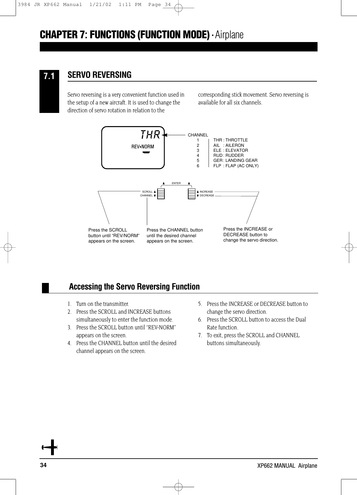 34 XP662 MANUAL  AirplaneCHAPTER 7:FUNCTIONS (FUNCTION MODE) • AirplaneServo reversing is a very convenient function used inthe setup of a new aircraft. It is used to change thedirection of servo rotation in relation to thecorresponding stick movement. Servo reversing isavailable for all six channels.1. Turn on the transmitter.2. Press the SCROLL and INCREASE buttons simultaneously to enter the function mode.3. Press the SCROLL button until “REV-NORM”appears on the screen.4. Press the CHANNEL button until the desiredchannel appears on the screen.5. Press the INCREASE or DECREASE button tochange the servo direction.6. Press the SCROLL button to access the Dual Rate function.7. To exit, press the SCROLL and CHANNEL buttons simultaneously.Accessing the Servo Reversing FunctionSERVO REVERSING7.1THR : THROTTLEAIL : AILERONELE : ELEVATORRUD: RUDDERGER: LANDING GEARFLP : FLAP (AC ONLY)CHANNEL123456REV◆NORMTHRCHANNELSCROLL INCREASEDECREASEENTERPress the INCREASE orDECREASE button tochange the servo direction.Press the CHANNEL buttonuntil the desired channelappears on the screen.Press the SCROLLbutton until “REV/NORM”appears on the screen.3984 JR XP662 Manual  1/21/02  1:11 PM  Page 34