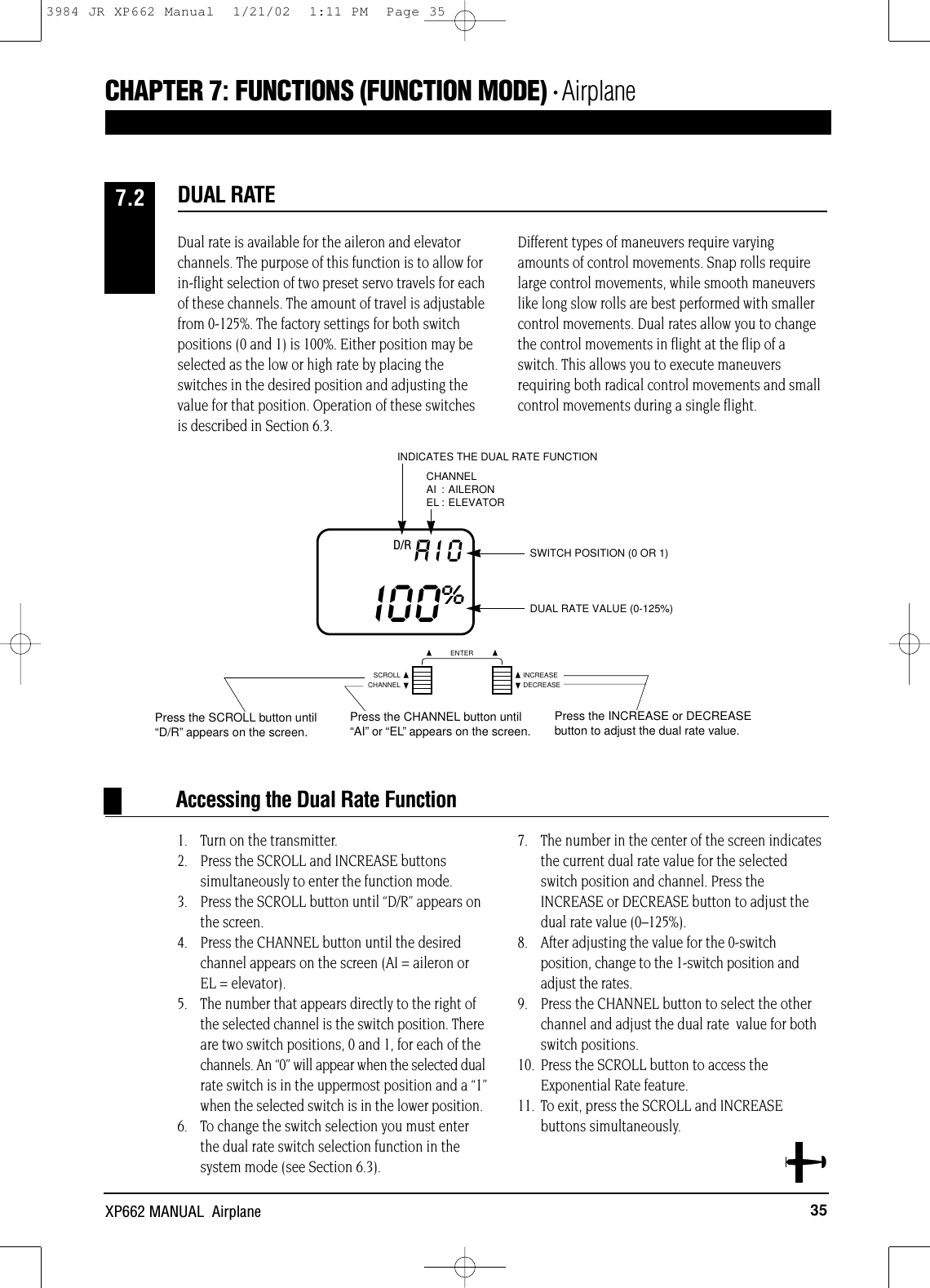 CHANNELSCROLL INCREASEDECREASEENTER35XP662 MANUAL  AirplaneDual rate is available for the aileron and elevatorchannels. The purpose of this function is to allow forin-flight selection of two preset servo travels for eachof these channels. The amount of travel is adjustablefrom 0-125%. The factory settings for both switchpositions (0 and 1) is 100%. Either position may beselected as the low or high rate by placing theswitches in the desired position and adjusting thevalue for that position. Operation of these switchesis described in Section 6.3.Different types of maneuvers require varyingamounts of control movements. Snap rolls requirelarge control movements, while smooth maneuverslike long slow rolls are best performed with smallercontrol movements. Dual rates allow you to changethe control movements in flight at the flip of aswitch. This allows you to execute maneuversrequiring both radical control movements and smallcontrol movements during a single flight.1. Turn on the transmitter.2. Press the SCROLL and INCREASE buttons simultaneously to enter the function mode.3. Press the SCROLL button until “D/R” appears on the screen.4. Press the CHANNEL button until the desiredchannel appears on the screen (AI = aileron or EL = elevator).5. The number that appears directly to the right ofthe selected channel is the switch position. Thereare two switch positions, 0 and 1, for each of thechannels. An “0” will appear when the selected dualrate switch is in the uppermost position and a “1”when the selected switch is in the lower position.6. To change the switch selection you must enterthe dual rate switch selection function in thesystem mode (see Section 6.3).7. The number in the center of the screen indicatesthe current dual rate value for the selectedswitch position and channel. Press theINCREASE or DECREASE button to adjust thedual rate value (0–125%).8. After adjusting the value for the 0-switchposition, change to the 1-switch position andadjust the rates.9. Press the CHANNEL button to select the otherchannel and adjust the dual rate  value for bothswitch positions.10. Press the SCROLL button to access theExponential Rate feature.11. To exit, press the SCROLL and INCREASE  buttons simultaneously.DUAL RATE7.2SWITCH POSITION (0 OR 1)DUAL RATE VALUE (0-125%)D/R AIOI00%INDICATES THE DUAL RATE FUNCTIONCHANNELAI : AILERONEL : ELEVATORAccessing the Dual Rate FunctionCHAPTER 7:FUNCTIONS (FUNCTION MODE) • AirplanePress the SCROLL button until“D/R”appears on the screen.Press the CHANNEL button until“AI”or “EL”appears on the screen.Press the INCREASE or DECREASEbutton to adjust the dual rate value.3984 JR XP662 Manual  1/21/02  1:11 PM  Page 35