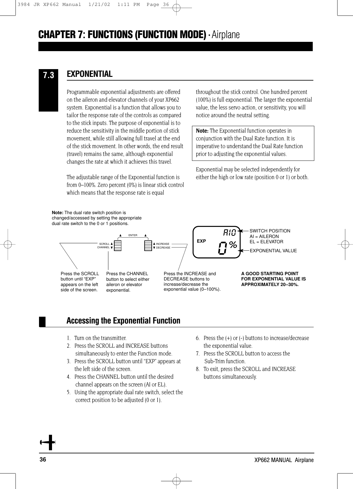 36 XP662 MANUAL  AirplaneCHAPTER 7:FUNCTIONS (FUNCTION MODE) • AirplaneProgrammable exponential adjustments are offeredon the aileron and elevator channels of your XP662system. Exponential is a function that allows you totailor the response rate of the controls as comparedto the stick inputs. The purpose of exponential is toreduce the sensitivity in the middle portion of stickmovement, while still allowing full travel at the endof the stick movement. In other words, the end result(travel) remains the same, although exponentialchanges the rate at which it achieves this travel.The adjustable range of the Exponential function isfrom 0–100%. Zero percent (0%) is linear stick controlwhich means that the response rate is equalthroughout the stick control. One hundred percent(100%) is full exponential. The larger the exponentialvalue, the less servo action, or sensitivity, you willnotice around the neutral setting.Note: The Exponential function operates inconjunction with the Dual Rate function. It isimperative to understand the Dual Rate functionprior to adjusting the exponential values.Exponential may be selected independently foreither the high or low rate (position 0 or 1) or both.EXPONENTIAL7.3Accessing the Exponential Function1.   Turn on the transmitter.2.   Press the SCROLL and INCREASE buttons simultaneously to enter the Function mode.3.   Press the SCROLL button until “EXP” appears atthe left side of the screen.4.   Press the CHANNEL button until the desired channel appears on the screen (AI or EL).5.   Using the appropriate dual rate switch, select the correct position to be adjusted (0 or 1).6.   Press the (+) or (-) buttons to increase/decrease the exponential value.7.   Press the SCROLL button to access the Sub-Trim function.8.   To exit, press the SCROLL and INCREASEbuttons simultaneously.SWITCH POSITIONAI = AILERONEL = ELEVATOREXPONENTIAL VALUE 0%AIOPress the INCREASE andDECREASE buttons toincrease/decrease theexponential value (0–100%).Press the SCROLLbutton until “EXP”appears on the leftside of the screen.Note: The dual rate switch position ischanged/accessed by setting the appropriatedual rate switch to the 0 or 1 positions.Press the CHANNELbutton to select eitheraileron or elevatorexponential.EXPA GOOD STARTING POINTFOR EXPONENTIAL VALUE ISAPPROXIMATELY 20–30%.CHANNELSCROLL INCREASEDECREASEENTER3984 JR XP662 Manual  1/21/02  1:11 PM  Page 36
