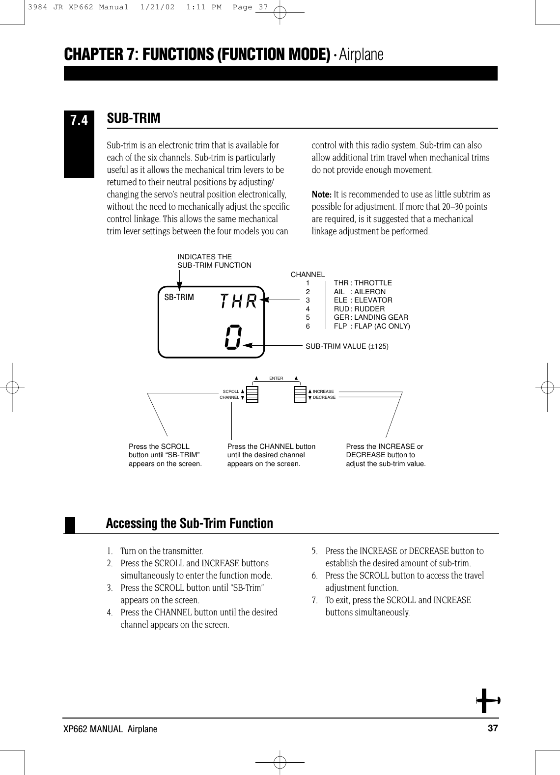 37XP662 MANUAL  AirplaneAccessing the Sub-Trim FunctionSB-TRIM THR0THR : THROTTLEAIL : AILERONELE : ELEVATORRUD: RUDDERGER: LANDING GEARFLP : FLAP (AC ONLY)CHANNEL123456INDICATES THE SUB-TRIM FUNCTIONSUB-TRIM VALUE (±125)Sub-trim is an electronic trim that is available foreach of the six channels. Sub-trim is particularlyuseful as it allows the mechanical trim levers to bereturned to their neutral positions by adjusting/changing the servo’s neutral position electronically,without the need to mechanically adjust the specificcontrol linkage. This allows the same mechanicaltrim lever settings between the four models you cancontrol with this radio system. Sub-trim can alsoallow additional trim travel when mechanical trimsdo not provide enough movement.Note: It is recommended to use as little subtrim aspossible for adjustment. If more that 20–30 pointsare required, is it suggested that a mechanicallinkage adjustment be performed.1. Turn on the transmitter.2. Press the SCROLL and INCREASE buttons simultaneously to enter the function mode.3. Press the SCROLL button until “SB-Trim”appears on the screen.4. Press the CHANNEL button until the desiredchannel appears on the screen.5. Press the INCREASE or DECREASE button toestablish the desired amount of sub-trim.6. Press the SCROLL button to access the traveladjustment function.7. To exit, press the SCROLL and INCREASE buttons simultaneously.SUB-TRIM 7.4CHAPTER 7:FUNCTIONS (FUNCTION MODE) • AirplaneCHANNELSCROLL INCREASEDECREASEENTERPress the SCROLLbutton until “SB-TRIM”appears on the screen.Press the CHANNEL buttonuntil the desired channelappears on the screen.Press the INCREASE orDECREASE button toadjust the sub-trim value.3984 JR XP662 Manual  1/21/02  1:11 PM  Page 37