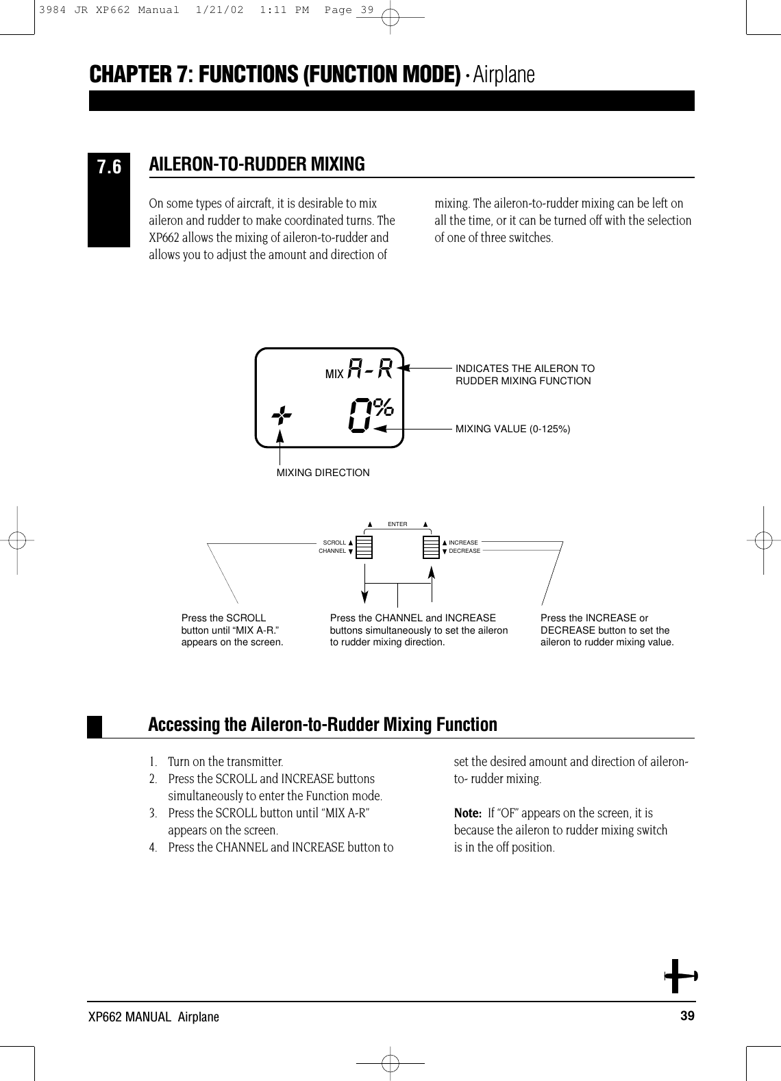 39XP662 MANUAL  AirplaneOn some types of aircraft, it is desirable to mixaileron and rudder to make coordinated turns. TheXP662 allows the mixing of aileron-to-rudder andallows you to adjust the amount and direction ofmixing. The aileron-to-rudder mixing can be left onall the time, or it can be turned off with the selectionof one of three switches.1. Turn on the transmitter.2. Press the SCROLL and INCREASE buttons simultaneously to enter the Function mode.3. Press the SCROLL button until “MIX A-R”appears on the screen.4. Press the CHANNEL and INCREASE button toset the desired amount and direction of aileron-to- rudder mixing.Note:  If “OF” appears on the screen, it isbecause the aileron to rudder mixing switch is in the off position.Accessing the Aileron-to-Rudder Mixing FunctionAILERON-TO-RUDDER MIXING7.6MIX A-R+0%MIXING VALUE (0-125%)INDICATES THE AILERON TORUDDER MIXING FUNCTIONMIXING DIRECTION Press the INCREASE and DECREASE buttons simultaneously to set the CHAPTER 7:FUNCTIONS (FUNCTION MODE) • AirplaneCHANNELSCROLL INCREASEDECREASEENTERPress the SCROLLbutton until “MIX A-R.”appears on the screen.Press the CHANNEL and INCREASEbuttons simultaneously to set the aileronto rudder mixing direction.Press the INCREASE or DECREASE button to set theaileron to rudder mixing value.3984 JR XP662 Manual  1/21/02  1:11 PM  Page 39