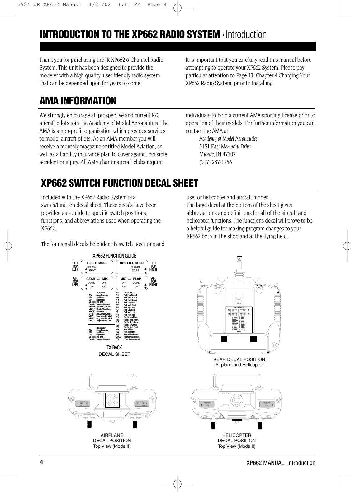 4XP662 MANUAL  IntroductionIncluded with the XP662 Radio System is aswitch/function decal sheet. These decals have beenprovided as a guide to specific switch positions,functions, and abbreviations used when operating theXP662.The four small decals help identify switch positions anduse for helicopter and aircraft modes.The large decal at the bottom of the sheet givesabbreviations and definitions for all of the aircraft andhelicopter functions. The functions decal will prove to bea helpful guide for making program changes to yourXP662 both in the shop and at the flying field.We strongly encourage all prospective and current R/Caircraft pilots join the Academy of Model Aeronautics. TheAMA is a non-profit organization which provides servicesto model aircraft pilots. As an AMA member you willreceive a monthly magazine entitled Model Aviation, aswell as a liability insurance plan to cover against possibleaccident or injury. All AMA charter aircraft clubs requireindividuals to hold a current AMA sporting license prior tooperation of their models. For further information you cancontact the AMA at:Academy of Model Aeronautics5151 East Memorial DriveMuncie, IN 47302(317) 287-1256Thank you for purchasing the JR XP662 6-Channel RadioSystem. This unit has been designed to provide themodeler with a high quality, user friendly radio systemthat can be depended upon for years to come. It is important that you carefully read this manual beforeattempting to operate your XP662 System. Please payparticular attention to Page 13, Chapter 4 Charging YourXP662 Radio System, prior to Installing.XP662 SWITCH FUNCTION DECAL SHEETAMA INFORMATIONFLAPUPDOWNOFFONMIX ORGEARDOWNUPOFFONMIXORTHROTTLE HOLDNORMALHOLDFLIGHT MODENORMALSTUNT72MHzFM TXREV – Servo ReversingAIRPLANED/R – Dual RatesSB-TRIM – Sub-TrimTRV ADJ – Travel AdjustmentMIX A-R – Ailer./Rudder MixingMIX E-F – Elevator/Flap MixingOFFSET – Landing Elev. OffsetREV – Servo ReversingD/R – Dual RatesSB-TRIM – Sub-TrimHLD – Throttle HoldHELICOPTERTRV ADJ – Travel AdjustmentPLNP2NPHNPLSP2SPHSPLHP2HPHHTLNT2NTHNTLST2SMIXRVURVDOFFSET – Rudder Offset– Pitch Low Normal– Pitch Med. Normal– Pitch High Normal– Pitch Low Stunt– Pitch Med. Stunt– Pitch High Stunt– Pitch Low Hold– Pitch Med. Hold– Pitch High Hold– Throttle Low Norm.– Throttle Med. Norm.– Throttle High Norm.– Throttle Low Stunt– Throttle Med. Stunt– Revo Mixing– Revo Mixing Up– Revo Mixing DownDECAL SHEETHELICOPTERDECAL POSIITONTop View (Mode II)AIRPLANEDECAL POSITIONTop View (Mode II)REAR DECAL POSITIONAirplane and HelicopterINTRODUCTION TO THE XP662 RADIO SYSTEM • IntroductionXP662 FUNCTION GUIDETX BACKHELITOPLEFT NORMALSTUNTFLIGHT MODENORMALSTUNTTHROTTLE HOLDAIRTOPLEFTHELITOPRIGHTAIRTOPRIGHTMIX   OR FLAPDOWN OFFUP ONOFF DOWNON UPGEAR   OR MIXAirplaneREV Servo ReversingD/R Dual RatesEXP ExponentialSB-TRIM Sub-TrimTRV ADJ Travel AdjustmentMIX A-R Aileron/Rudder MixMIX E-F Elevator/Flap MixingMIX DIF DifferentialOFFSET Flap/Elevator OffsetMIX A Programmable Mix AMIX B Programmable Mix BMIX C Programmable Mix CHelicopterREV Servo ReversingD/R Dual RatesEXP ExponentialSB-TRIM Sub-TrimTRV ADJ Travel AdjustmentHLD Throttle HoldPLN Pitch Low NormalP2N Pitch Med. NormalPHN Pitch High NormalPLS Pitch Low StuntP2S Pitch Med. StuntPHS Pitch High StuntPLH Pitch Low HoldP2H Pitch Med. HoldPHH Pitch High HoldTLN Throttle Low Norm.T2N Throttle Med. Norm.THN Throttle High Norm.TLS Throttle Low StuntT2S Throttle Med. StuntMIX Revo MixingRVU Revo Mixing UpRVD Revo Mixing DownMIX A Programmable Mix ACCP CCPM Swashplate MixXP6 62 FUNCTION GUIDETx BACKHELITOPLEFT NORMALSTUNTFLIGHT MODENORMALSTUNTTHROTTLE HOLDAIRTOPLEFTHELITOPRIGHTAIRTOPRIGHTMIX   OR FLAPDOWN OFFUP ONOFF DOWNON UPGEAR   OR MIXAirplaneREV Servo ReversingD/R Dual RatesEXP ExponentialSB-TRIM Sub-TrimTRV ADJ Travel AdjustmentMIX A-R Aileron/Rudder MixMIX E-F Elevator/Flap MixingMIX DIF DifferentialOFFSET Flap/Elevator OffsetMIX A Programmable Mix AMIX B Programmable Mix BMIX C Programmable Mix COFFSET Trim Offset MemoryHelicopterREV Servo ReversingD/R Dual RatesEXP ExponentialSB-TRIM Sub-TrimTRV ADJ Travel AdjustmentHLD Throttle HoldPLN Pitch Low NormalP2N Pitch Med. NormalPHN Pitch High NormalPLS Pitch Low StuntP2S Pitch Med. StuntPHS Pitch High StuntPLH Pitch Low HoldP2H Pitch Med. HoldPHH Pitch High HoldTLN Throttle Low Norm.T2N Throttle Med. Norm.THN Throttle High Norm.TLS Throttle Low StuntT2S Throttle Med. StuntMIX Revo MixingRVU Revo Mixing UpRVD Revo Mixing DownMIX A Programmable Mix ASTT Stunt TrimCCP CCPM Swashplate MixOffset Trim Offset Memory3984 JR XP662 Manual  1/21/02  1:11 PM  Page 4