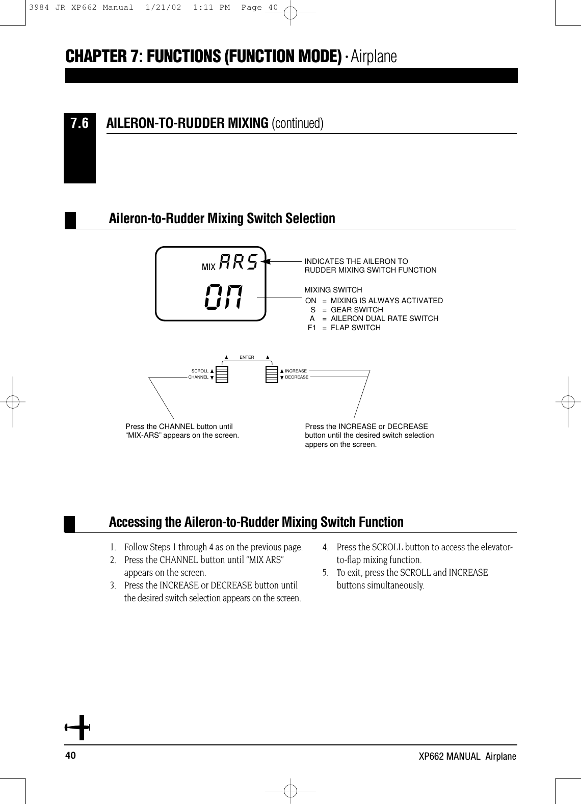 40 XP662 MANUAL  AirplaneCHAPTER 7:FUNCTIONS (FUNCTION MODE) • Airplane1. Follow Steps 1 through 4 as on the previous page.2. Press the CHANNEL button until “MIX ARS”appears on the screen.3. Press the INCREASE or DECREASE button untilthe desired switch selection appears on the screen.4. Press the SCROLL button to access the elevator-to-flap mixing function.5. To exit, press the SCROLL and INCREASE buttons simultaneously.Accessing the Aileron-to-Rudder Mixing Switch FunctionAILERON-TO-RUDDER MIXING (continued)7.6MIX ARSON MIXING SWITCHON = MIXING IS ALWAYS ACTIVATEDS = GEAR SWITCHA = AILERON DUAL RATE SWITCHF1 = FLAP SWITCHINDICATES THE AILERON TORUDDER MIXING SWITCH FUNCTIONNCHANNELSCROLL INCREASEDECREASEENTERPress the CHANNEL button until“MIX-ARS”appears on the screen. Press the INCREASE or DECREASEbutton until the desired switch selectionappers on the screen.Aileron-to-Rudder Mixing Switch Selection3984 JR XP662 Manual  1/21/02  1:11 PM  Page 40