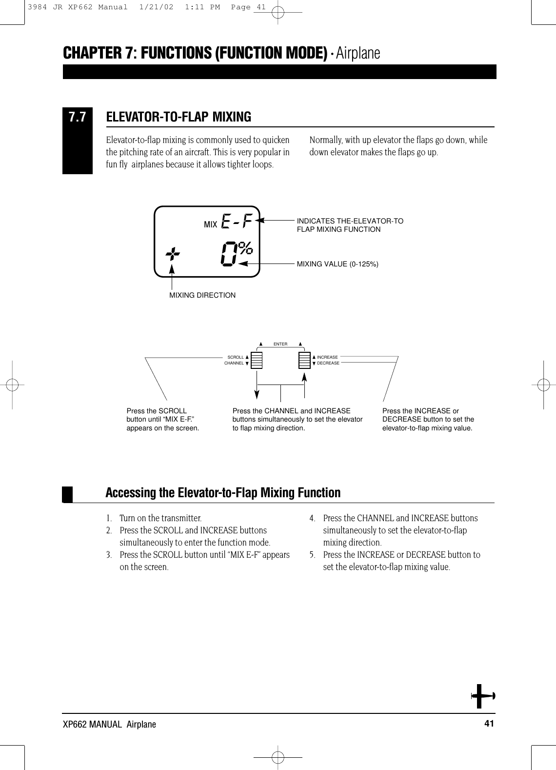 41XP662 MANUAL  AirplaneElevator-to-flap mixing is commonly used to quickenthe pitching rate of an aircraft. This is very popular infun fly  airplanes because it allows tighter loops.Normally, with up elevator the flaps go down, whiledown elevator makes the flaps go up.1. Turn on the transmitter.2. Press the SCROLL and INCREASE buttons simultaneously to enter the function mode.3. Press the SCROLL button until “MIX E-F” appears on the screen.4. Press the CHANNEL and INCREASE buttonssimultaneously to set the elevator-to-flap mixing direction.5. Press the INCREASE or DECREASE button to set the elevator-to-flap mixing value.Accessing the Elevator-to-Flap Mixing FunctionELEVATOR-TO-FLAP MIXING7.7MIX E-F+0%MIXING VALUE (0-125%)INDICATES THE-ELEVATOR-TOFLAP MIXING FUNCTIONMIXING DIRECTION Press the INCREASE and DECREASEbuttons simultaneously to set thelttfl iiditiCHAPTER 7:FUNCTIONS (FUNCTION MODE) • AirplaneCHANNELSCROLL INCREASEDECREASEENTERPress the SCROLLbutton until “MIX E-F.”appears on the screen.Press the CHANNEL and INCREASEbuttons simultaneously to set the elevatorto flap mixing direction.Press the INCREASE or DECREASE button to set theelevator-to-flap mixing value.3984 JR XP662 Manual  1/21/02  1:11 PM  Page 41