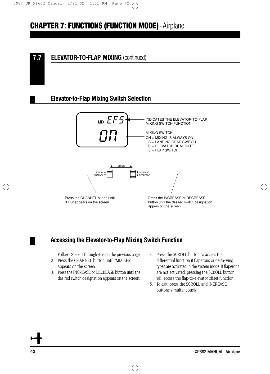 42 XP662 MANUAL  AirplaneCHAPTER 7:FUNCTIONS (FUNCTION MODE) • Airplane1. Follows Steps 1 through 4 as on the previous page.2. Press the CHANNEL button until “MIX EFS”appears on the screen.3. Press the INCREASE or DECREASE button until thedesired switch designation appears on the screen.4. Press the SCROLL button to access thedifferential function if flaperons or delta-wingtypes are activated in the system mode. If flaperonsare not activated, pressing the SCROLL buttonwill access the flap-to-elevator offset function.5. To exit, press the SCROLL and INCREASE buttons simultaneously.Accessing the Elevator-to-Flap Mixing Switch FunctionELEVATOR-TO-FLAP MIXING (continued)7.7MIX EFSON MIXING SWITCHON = MIXING IS ALWAYS ONS = LANDING GEAR SWITCHE = ELEVATOR DUAL RATEF0 = FLAP SWITCHINDICATES THE ELEVATOR-TO-FLAPMIXING SWITCH FUNCTIONNCHANNELSCROLL INCREASEDECREASEENTERPress the CHANNEL button until“EFS”appears on the screen. Press the INCREASE or DECREASEbutton until the desired switch designationappers on the screen.Elevator-to-Flap Mixing Switch Selection3984 JR XP662 Manual  1/21/02  1:11 PM  Page 42