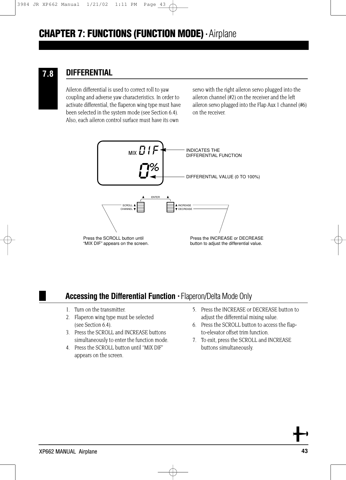 43XP662 MANUAL  AirplaneAccessing the Differential Function • Flaperon/Delta Mode OnlyMIX DIF0%DIFFERENTIAL VALUE (0 TO 100%)INDICATES THE DIFFERENTIAL FUNCTIONAileron differential is used to correct roll to yawcoupling and adverse yaw characteristics. In order toactivate differential, the flaperon wing type must havebeen selected in the system mode (see Section 6.4).Also, each aileron control surface must have its ownservo with the right aileron servo plugged into theaileron channel (#2) on the receiver and the leftaileron servo plugged into the Flap Aux 1 channel (#6)on the receiver.1. Turn on the transmitter.2. Flaperon wing type must be selected (see Section 6.4).3. Press the SCROLL and INCREASE buttons simultaneously to enter the function mode.4. Press the SCROLL button until “MIX DIF”appears on the screen.5. Press the INCREASE or DECREASE button toadjust the differential mixing value.6. Press the SCROLL button to access the flap-to-elevator offset trim function.7. To exit, press the SCROLL and INCREASE buttons simultaneously.DIFFERENTIAL7.8CHAPTER 7:FUNCTIONS (FUNCTION MODE) • AirplaneCHANNELSCROLL INCREASEDECREASEENTERPress the SCROLL button until“MIX DIF”appears on the screen. Press the INCREASE or DECREASEbutton to adjust the differential value.3984 JR XP662 Manual  1/21/02  1:11 PM  Page 43